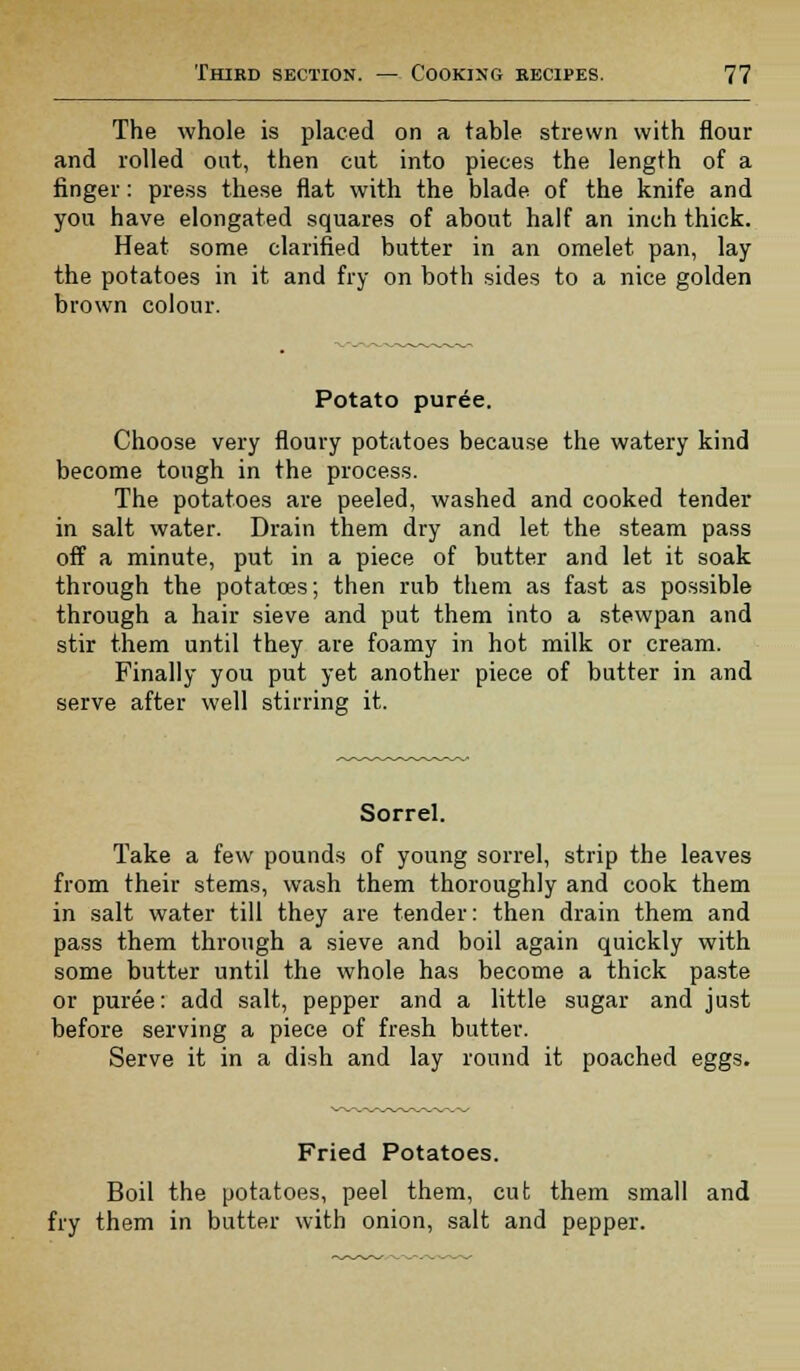 The whole is placed on a table strewn with flour and rolled out, then cut into pieces the length of a finger: press these flat with the blade of the knife and you have elongated squares of about half an inch thick. Heat some clarified butter in an omelet pan, lay the potatoes in it and fry on both sides to a nice golden brown colour. Potato puree. Choose very floury potatoes because the watery kind become tough in the process. The potatoes are peeled, washed and cooked tender in salt water. Drain them dry and let the steam pass off a minute, put in a piece of butter and let it soak through the potatoes; then rub them as fast as possible through a hair sieve and put them into a stewpan and stir them until they are foamy in hot milk or cream. Finally you put yet another piece of butter in and serve after well stirring it. Sorrel. Take a few pounds of young sorrel, strip the leaves from their stems, wash them thoroughly and cook them in salt water till they are tender: then drain them and pass them through a sieve and boil again quickly with some butter until the whole has become a thick paste or puree: add salt, pepper and a little sugar and just before serving a piece of fresh butter. Serve it in a dish and lay round it poached eggs. Fried Potatoes. Boil the potatoes, peel them, cut them small and fry them in butter with onion, salt and pepper.