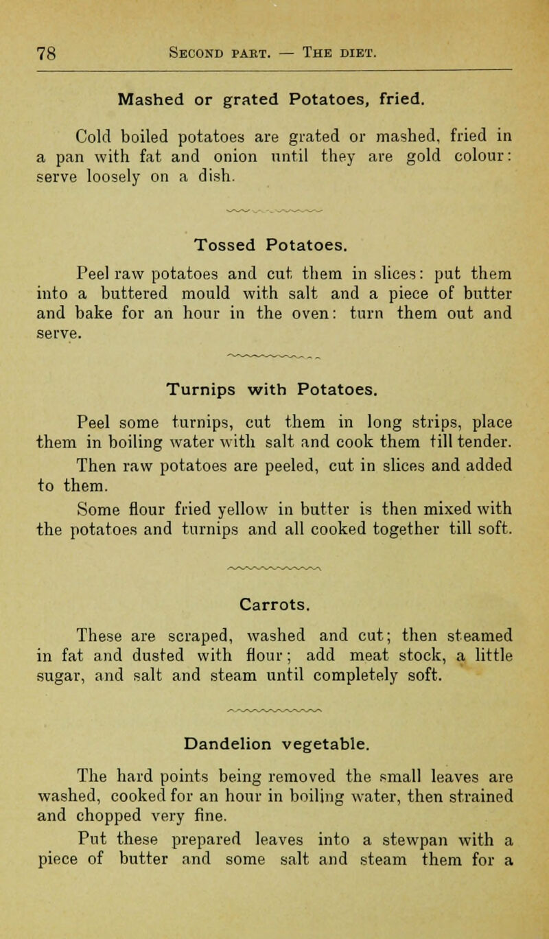 Mashed or grated Potatoes, fried. Cold boiled potatoes are grated or mashed, fried in a pan with fat and onion until they are gold colour: serve loosely on a dish. Tossed Potatoes. Peel raw potatoes and cut them in slices: put them into a buttered mould with salt and a piece of butter and bake for an hour in the oven: turn them out and serve. Turnips with Potatoes. Peel some turnips, cut them in long strips, place them in boiling water with salt and cook them till tender. Then raw potatoes are peeled, cut in slices and added to them. Some flour fried yellow in butter is then mixed with the potatoes and turnips and all cooked together till soft. Carrots. These are scraped, washed and cut; then steamed in fat and dusted with flour; add meat stock, a little sugar, and salt and steam until completely soft. Dandelion vegetable. The hard points being removed the small leaves are washed, cooked for an hour in boiling water, then strained and chopped very fine. Put these prepared leaves into a stewpan with a piece of butter and some salt and steam them for a