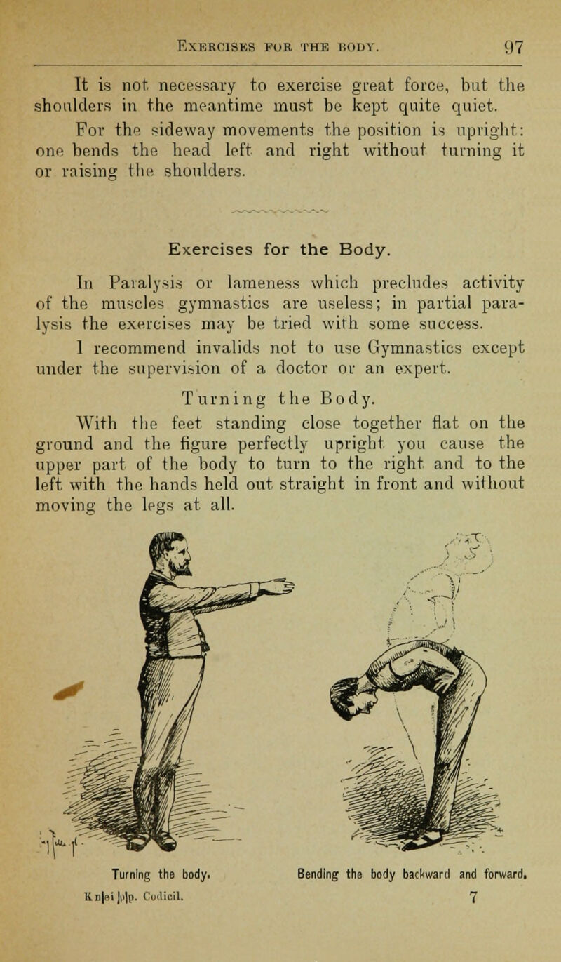 It is not necessary to exercise great force, but the shoulders in the meantime must be kept quite quiet. For the sideway movements the position is upright: one bends the head left and right without turning it or raising the shoulders. Exercises for the Body. In Paralysis or lameness which precludes activity of the muscles gymnastics are useless; in partial para- lysis the exercises may be tried with some success. 1 recommend invalids not to use Gymnastics except under the supervision of a doctor or an expert. Turning the Body. With the feet standing close together flat on the ground and the figure perfectly upright you cause the upper part of the body to turn to the right and to the left with the hands held out straight in front and without movinc: the legs at all. •-■ I.' Turning the body. Kn|si \v\p. Codicil. Bending the body backward and forward, 7