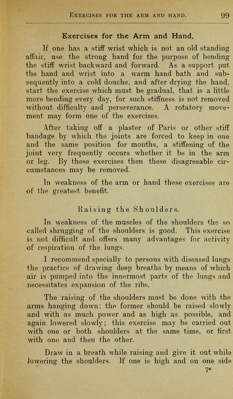 Exercises for the Arm and Hand. If one has a stiff wrist which is not an old standing affair, use the strong hand for the purpose of bending the stiff wrist backward and forward. As a support put the hand and wrist into a warm hand bath and sub- sequently into a cold douche, and after drying the hand, start the exercise which must be gradual, that is a little more bending every day, for such stiffness is not removed without difficulty and perseverance. A rotatory move- ment may form one of the exercises. After taking off a plaster of Paris or other stiff bandage by which the joints are forced to keep in one and the same position for months, a stiffening of the joint very frequently occurs whether it be in the arm or leg. By these exercises then these disagreeable cir- cumstances may be removed. In weakness of the arm or hand these exercises are of the greatest benefit. Raising the Shoulders. In weakness of the muscles of the shoulders the so called shrugging of the shoulders is good. This exercise is not difficult and offers many advantages for activity of respiration of the lungs. I recommend specially to persons with diseased lungs the practice of drawing deep breaths by means of which air is pumped into the innermost parts of the lungs and necessitates expansion of the ribs. The raising of the shoulders must be done with the arms hanging down: the former should be raised slowly and with as much power and as high as possible, and again lowered slowly; this exercise may be carried out with one or both shoulders at the same time, or first with one and then the other. Draw in a breath while raising and give it out while lowering the shoulders. If one is high and on one side 7*