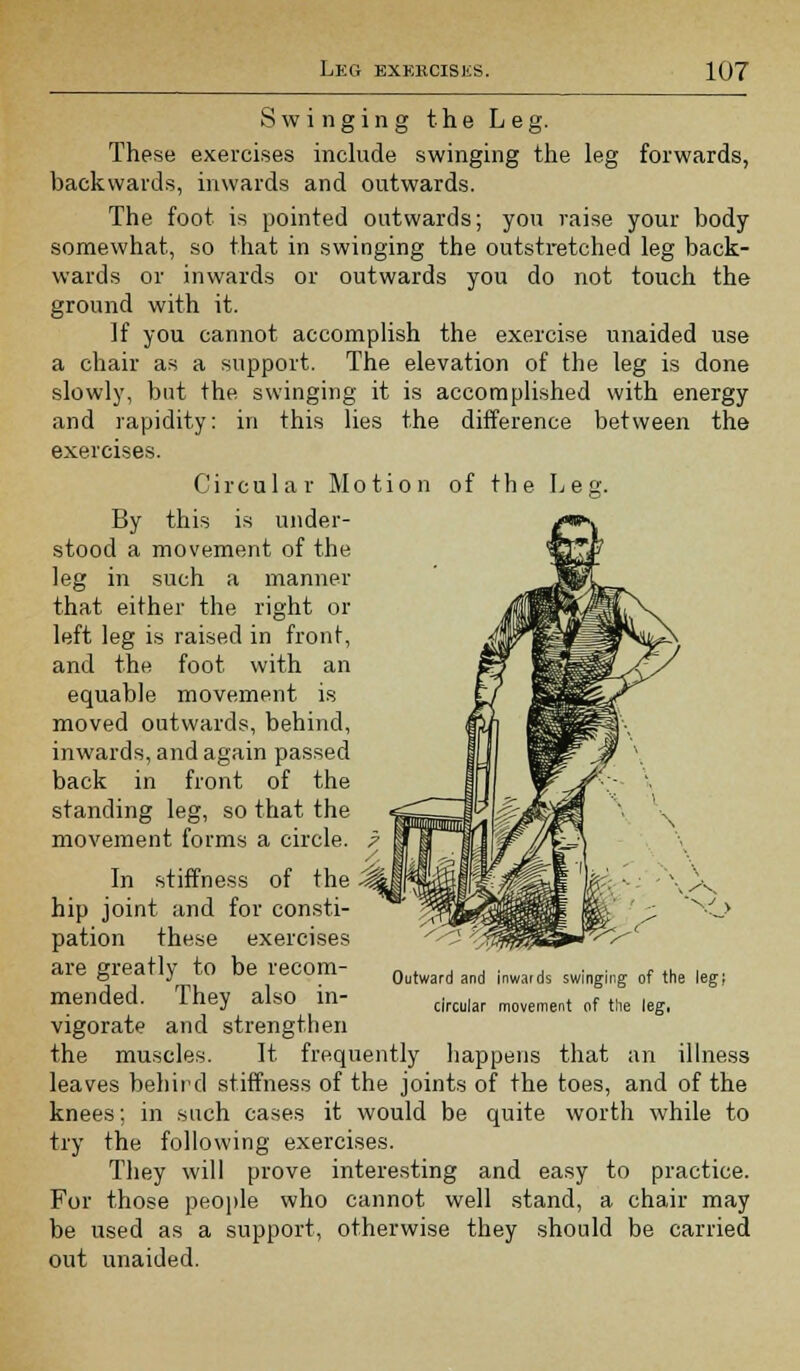 Swinging the Leg. These exercises include swinging the leg forwards, backwards, inwards and outwards. The foot is pointed outwards; you raise your body somewhat, so that in swinging the outstretched leg back- wards or inwards or outwards you do not touch the ground with it. If you cannot accomplish the exercise unaided use a chair as a support. The elevation of the leg is done slowly, but the swinging it is accomplished with energy and rapidity: in this lies the difference between the exercises. Circular Motion of the Leg. By this is under- stood a movement of the leg in such a manner that either the right or left leg is raised in front, and the foot with an equable movement is moved outwards, behind, inwards, and again passed back in front of the standing leg, so that the movement forms a circle. 7 In stiffness of the ^ hip joint and for consti- pation these exercises are greatly to be recom- mended. They also in- vigorate and strengthen the muscles. It frequently happens that an illness leaves behird stiffness of the joints of the toes, and of the knees; in such cases it would be quite worth while to try the following exercises. They will prove interesting and easy to practice. For those people who cannot well stand, a chair may be used as a support, otherwise they should be carried out unaided. v /K Outward and inwards swinging of the circular movement of the leg,