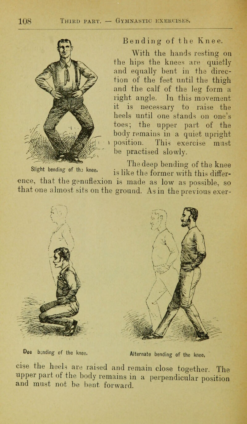 Bending of the Ivnee. With the hands resting on the hips the knees are quietly and equally bent in the direc- tion of the feet until the thigh and the calf of the leg form a right angle. In this movement it is necessary to raise the heels until one stands on one's toes; the upper part of the body remains in a quiet upright position. This exercise must be practised slowly. The deep bending of the knee is like the former with this differ- ence, that the genuflexion is made as low as possible, so that one almost sits on the ground. As in the previous exer- Slight bending of thj knee. y Dee landing of the knee. cise the hee Alternate bending of the knee, i iv raised and remain close together. The upper part of the body remains in a perpendicular position and must not be bent forward.