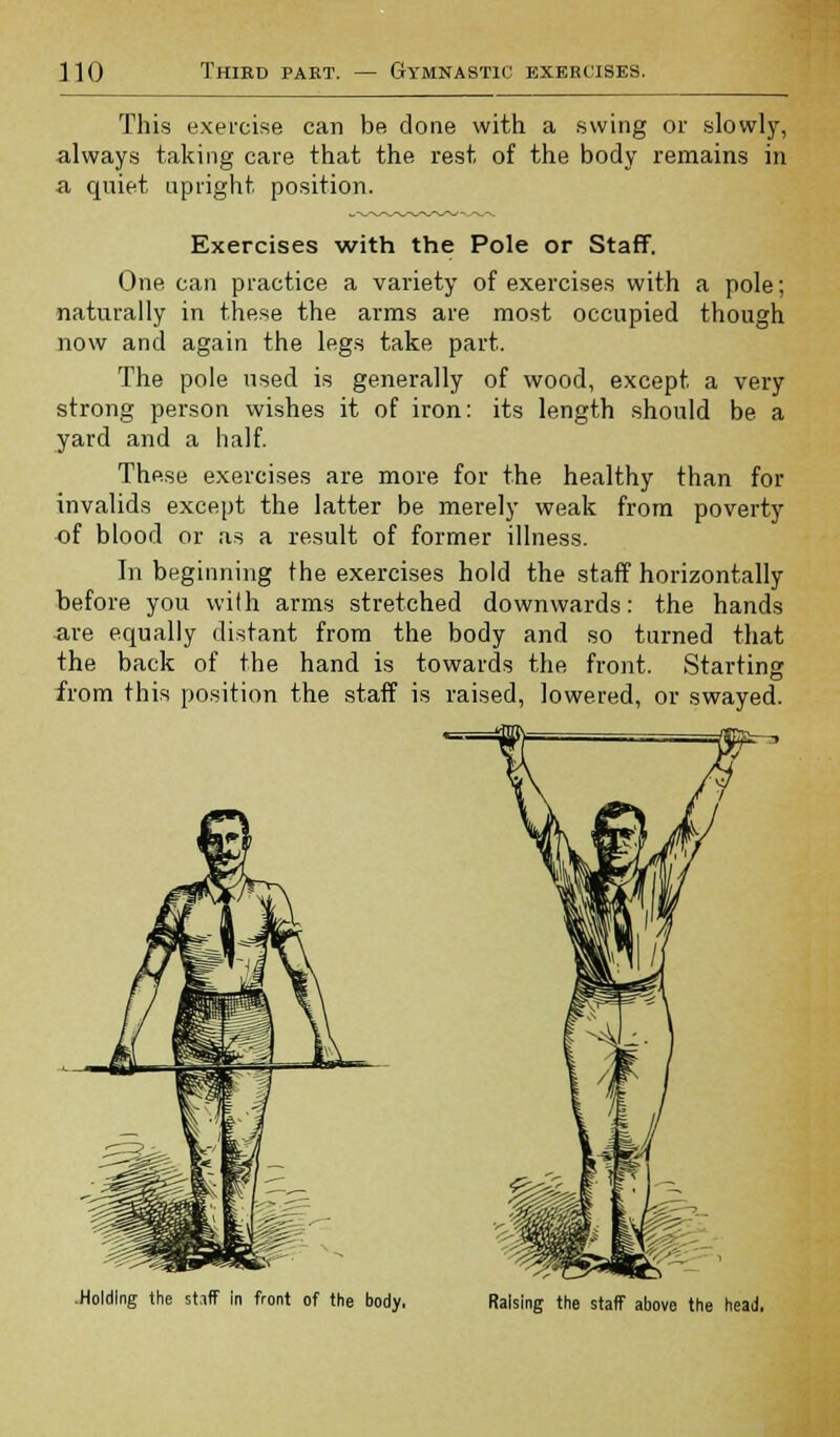 This exercise can be done with a swing or slowly, always taking care that the rest of the body remains in a quiet upright position. Exercises with the Pole or Staff. One can practice a variety of exercises with a pole; naturally in these the arms are most occupied though now and again the legs take part. The pole used is generally of wood, except a very strong person wishes it of iron: its length should be a yard and a half. These exercises are more for the healthy than for invalids except the latter be merely weak from poverty of blood or as a result of former illness. In beginning the exercises hold the staff horizontally before you with arms stretched downwards: the hands are equally distant from the body and so turned that the back of the hand is towards the front. Starting from this position the staff is raised, lowered, or swayed. .Holding the st.iff in front of the body, Raising the staff above the head.