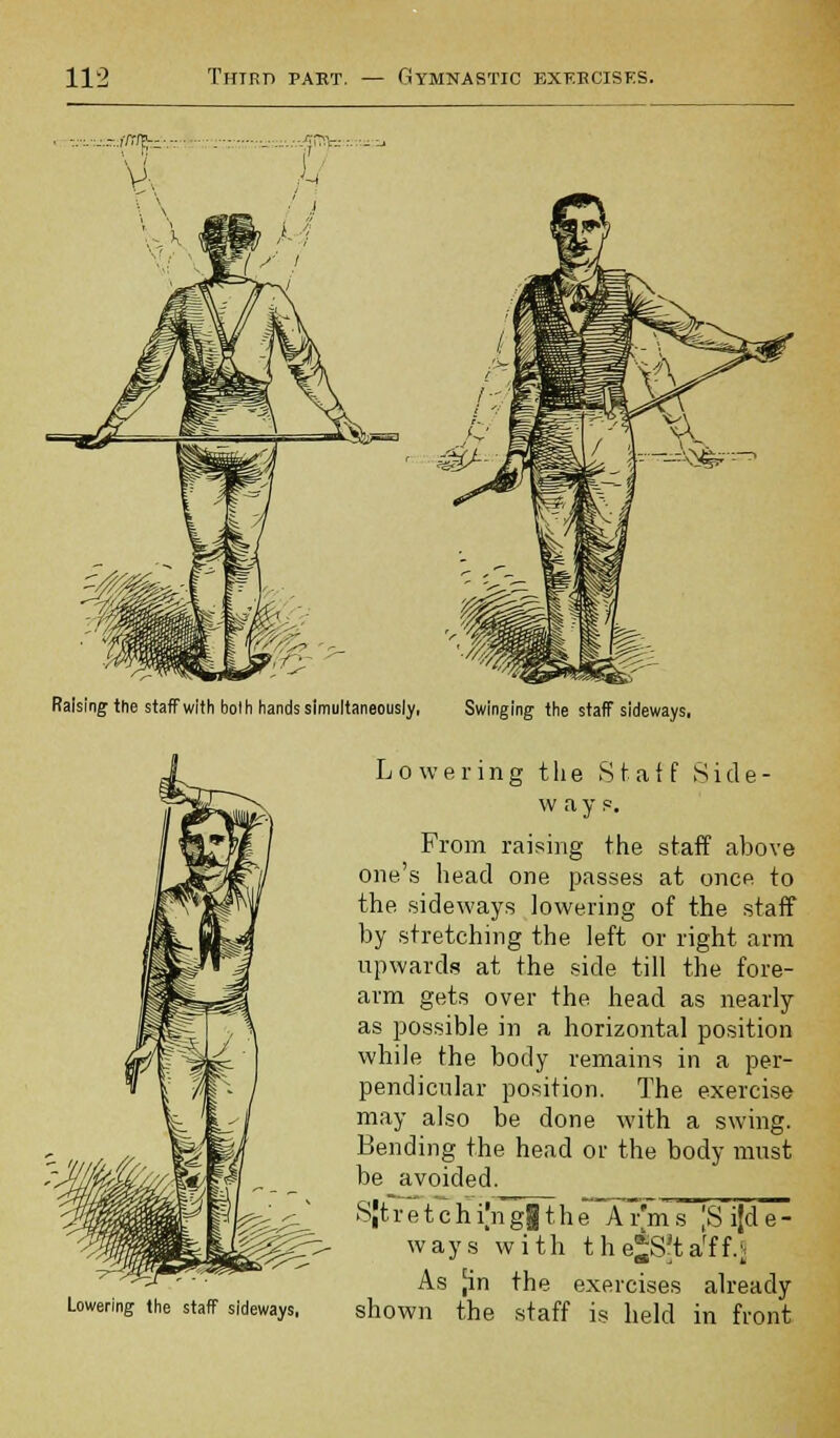 sing the staff with bolh hands simultaneously, Swinging the staff sideways, Lowering the staff sideways, Lowering t li e Staff S i d e - w a y p. From raising the staff above one's head one passes at once to the sideways lowering of the staff by stretching the left or right arm upwards at the side till the fore- arm gets over the head as nearly as possible in a horizontal position while the body remains in a per- pendicular position. The exercise may also be done with a swing. Bending the head or the body must be avoided. SJtretchi|nggthe Ar'ms [Sijde- ways with the*S?tarff.J As jin the exercises already shown the staff is held in front