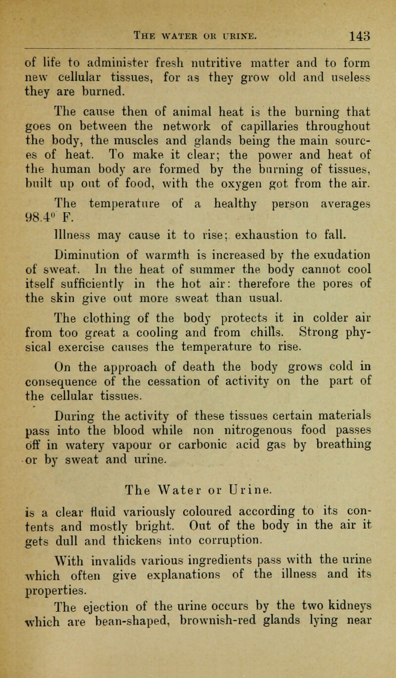 of life to administer fresh nutritive matter and to form new cellular tissues, for as they grow old and useless they are burned. The cause then of animal heat is the burning that goes on between the network of capillaries throughout the body, the muscles and glands being the main sourc- es of heat. To make it clear; the power and heat of the human body are formed by the burning of tissues, built up out of food, with the oxygen got from the air. The temperature of a healthy person averages 98.4 F. Illness may cause it to rise; exhaustion to fall. Diminution of warmth is increased by the exudation of sweat. In the heat of summer the body cannot cool itself sufficiently in the hot air: therefore the pores of the skin give out more sweat than usual. The clothing of the body protects it in colder air from too great a cooling and from chills. Strong phy- sical exercise causes the temperature to rise. On the. approach of death the body grows cold in consequence of the cessation of activity on the part of the cellular tissues. During the activity of these tissues certain materials pass into the blood while non nitrogenous food passes off in watery vapour or carbonic acid gas by breathing or by sweat and urine. The Water or Urine. is a clear fluid variously coloured according to its con- tents and mostly bright. Out of the body in the air it gets dull and thickens into corruption. With invalids various ingredients pass with the urine which often give explanations of the illness and its properties. The ejection of the urine occurs by the two kidneys which are bean-shaped, brownish-red glands lying near