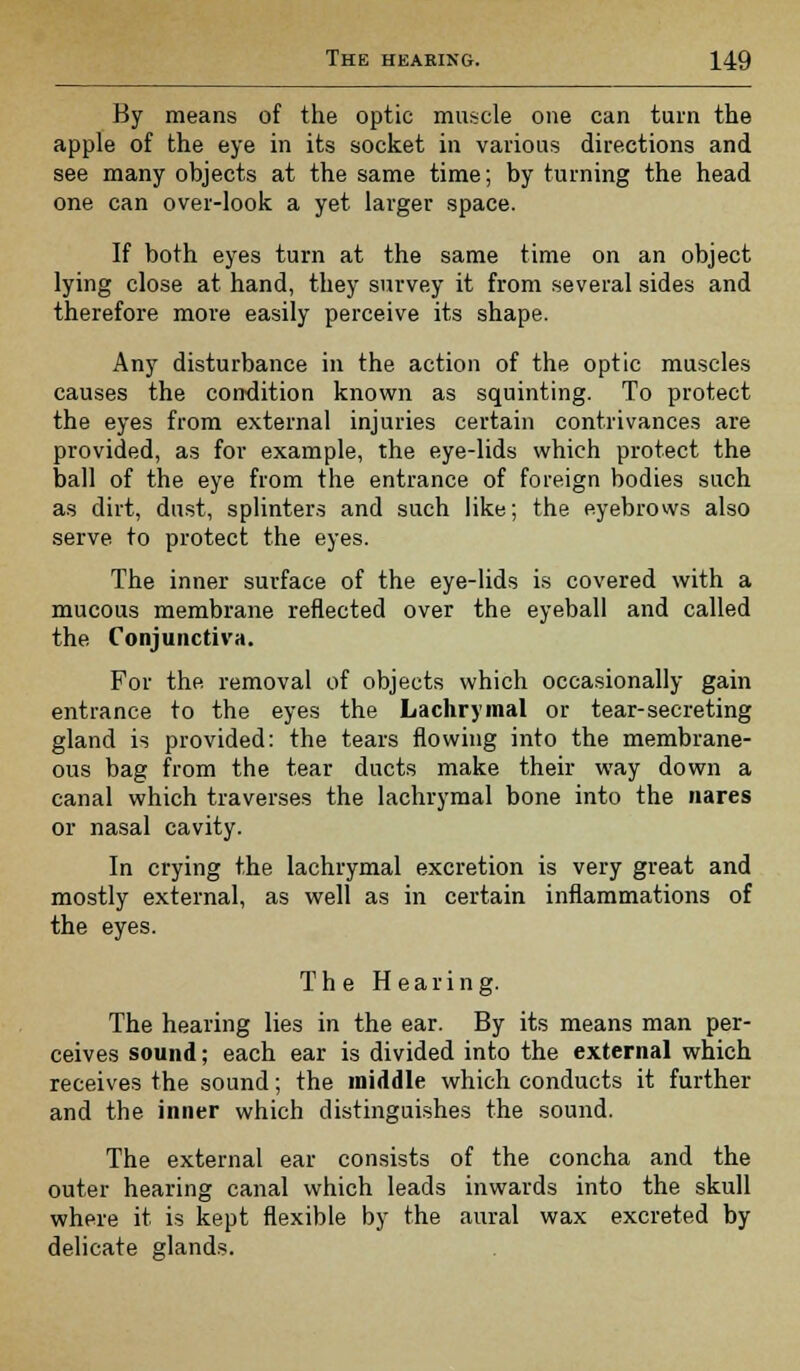 By means of the optic muscle one can turn the apple of the eye in its socket in various directions and see many objects at the same time; by turning the head one can over-look a yet larger space. If both eyes turn at the same time on an object lying close at hand, they survey it from several sides and therefore more easily perceive its shape. Any disturbance in the action of the optic muscles causes the condition known as squinting. To protect the eyes from external injuries certain contrivances are provided, as for example, the eye-lids which protect the ball of the eye from the entrance of foreign bodies such as dirt, dust, splinters and such like; the eyebrows also serve to protect the eyes. The inner surface of the eye-lids is covered with a mucous membrane reflected over the eyeball and called the Conjunctiva. For the removal of objects which occasionally gain entrance to the eyes the Lachrymal or tear-secreting gland is provided: the tears flowing into the membrane- ous bag from the tear ducts make their way down a canal which traverses the lachrymal bone into the nares or nasal cavity. In crying the lachrymal excretion is very great and mostly external, as well as in certain inflammations of the eyes. The Hearing. The hearing lies in the ear. By its means man per- ceives sound; each ear is divided into the external which receives the sound; the middle which conducts it further and the inner which distinguishes the sound. The external ear consists of the concha and the outer hearing canal which leads inwards into the skull where it is kept flexible by the aural wax excreted by delicate glands.