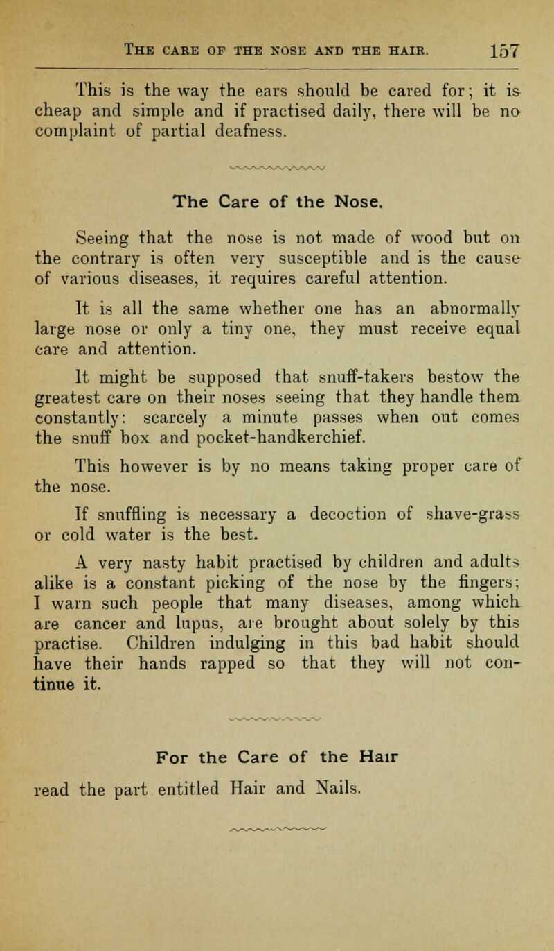 This is the way the ears should be cared for; it is cheap and simple and if practised daily, there will be no complaint of partial deafness. The Care of the Nose. Seeing that the nose is not made of wood but on the contrary is often very susceptible and is the cause of various diseases, it requires careful attention. It is all the same whether one has an abnormally large nose or only a tiny one, they must receive equal care and attention. It might be supposed that snuff-takers bestow the greatest care on their noses seeing that they handle them constantly: scarcely a minute passes when out comes the snuff box and pocket-handkerchief. This however is by no means taking proper care of the nose. If snuffling is necessary a decoction of shave-grass or cold water is the best. A very nasty habit practised by children and adults alike is a constant picking of the nose by the fingers; I warn such people that many diseases, among which are cancer and lupus, are brought about solely by this practise. Children indulging in this bad habit should have their hands rapped so that they will not con- tinue it. For the Care of the Hair read the part entitled Hair and Nails.