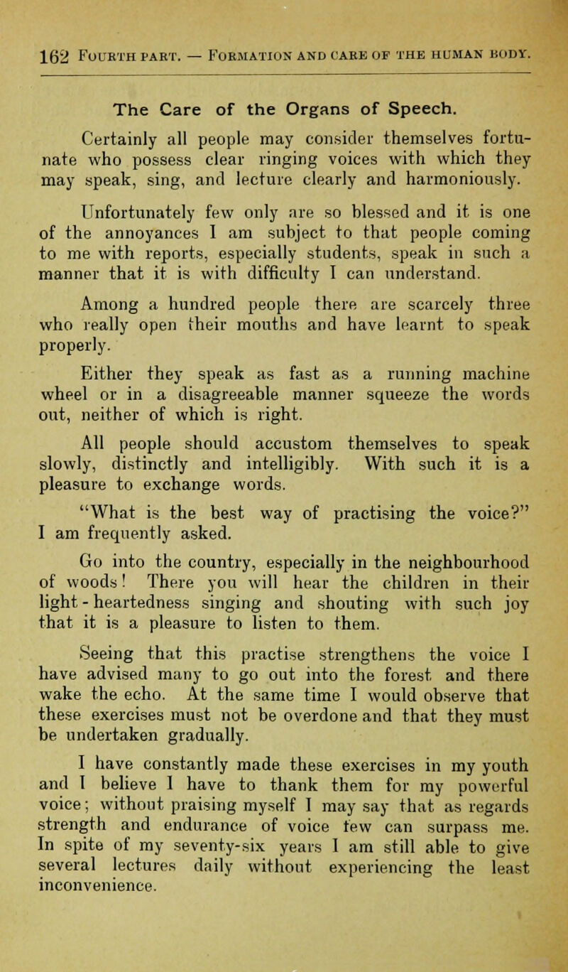 The Care of the Organs of Speech. Certainly all people may consider themselves fortu- nate who possess clear ringing voices with which they may speak, sing, and lecture clearly and harmoniously. Unfortunately few only are so blessed and it is one of the annoyances I am subject to that people coming to me with reports, especially students, speak in such a manner that it is with difficulty I can understand. Among a hundred people there are scarcely three who really open their mouths and have learnt to speak properly. Either they speak as fast as a running machine wheel or in a disagreeable manner squeeze the words out, neither of which is right. All people should accustom themselves to speak slowly, distinctly and intelligibly. With such it is a pleasure to exchange words. What is the best way of practising the voice? I am frequently asked. Go into the country, especially in the neighbourhood of woods! There you will hear the children in their light - heartedness singing and shouting with such joy that it is a pleasure to listen to them. Seeing that this practise strengthens the voice I have advised many to go out into the forest and there wake the echo. At the same time I would observe that these exercises must not be overdone and that they must be undertaken gradually. I have constantly made these exercises in my youth and I believe 1 have to thank them for my powerful voice; without praising myself I may say that as regards strength and endurance of voice few can surpass me. In spite of my seventy-six years I am still able to give several lectures daily without experiencing the least inconvenience.
