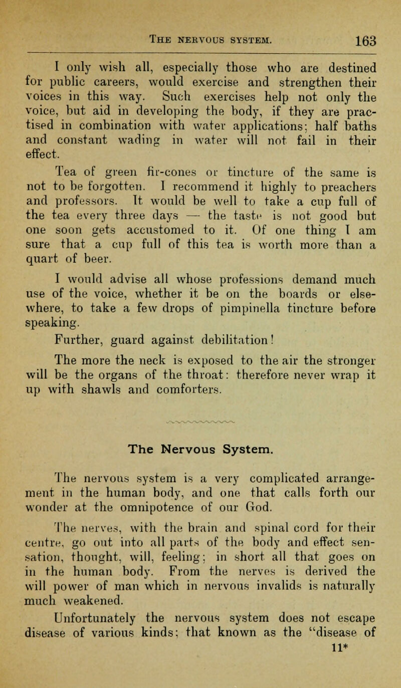 I only wish all, especially those who are destined for public careers, would exercise and strengthen their voices in this way. Such exercises help not only the voice, but aid in developing the body, if they are prac- tised in combination with water applications; half baths and constant wading in water will not fail in their effect. Tea of green fir-cones or tincture of the same is not to be forgotten. 1 recommend it highly to preachers and professors. It would be well to take a cup full of the tea every three days — the taste is not good but one soon gets accustomed to it. Of one thing 1 am sure that a cup full of this tea is worth more than a quart of beer. I would advise all whose professions demand much use of the voice, whether it be on the boards or else- where, to take a few drops of pimpinella tincture before speaking. Further, guard against debilitation! The more the neck is exposed to the air the stronger- will be the organs of the throat: therefore never wrap it up with shawls and comforters. The Nervous System. The nervous system is a very complicated arrange- ment in the human body, and one that calls forth our wonder at the omnipotence of our God. The nerves, with the brain and spinal cord for their centre, go out into all parts of the body and effect sen- sation, thought, will, feeling; in short all that goes on in the human body. From the nerves is derived the will power of man which in nervous invalids is naturally much weakened. Unfortunately the nervous system does not escape disease of various kinds: that known as the disease of 11*
