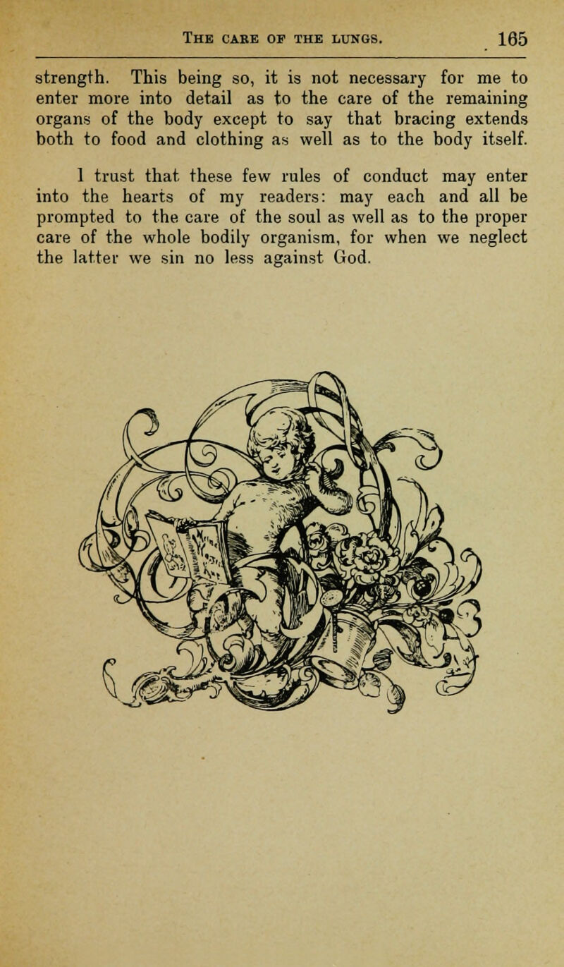 strength. This being so, it is not necessary for me to enter more into detail as to the care of the remaining organs of the body except to say that bracing extends both to food and clothing as well as to the body itself. 1 trust that these few rules of conduct may enter into the hearts of my readers: may each and all be prompted to the care of the soul as well as to the proper care of the whole bodily organism, for when we neglect the latter we sin no less against God.