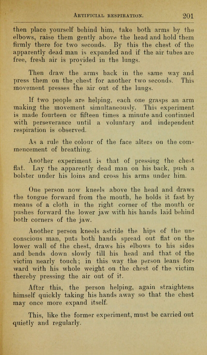 then place yourself behind him, take both arms by the elbows, raise them gently above the head and hold them firmly there for two seconds. By this the chest of the apparently dead man is expanded and if the air tubes are free, fresh air is provided in the lungs. Then draw the arms back in the same way and press them on the^chest for another two seconds. This movement presses the air out of the lungs. If two people are helping, each one grasps an arm making the movement simultaneously. This experiment is made fourteen or fifteen times a minute and continued with perseverance until a voluntary and independent respiration is observed. As a rule the colour of the face alters on the com- mencement of breathing. Another experiment is that of pressing the chest flat. Lay the apparently dead man on his back, push a bolster under his loins and cross his arms under him. One person now kneels above the head and draws the tongue forward from the mouth, he holds it fast by means of a cloth in the right corner of the mouth or pushes forward the lower jaw with his hands laid behind both corners of the jaw. Another person kneels astride the hips of the un- conscious man, puts both hands spread out flat on the lower wall of the chest, draws his elbows to his sides and bends down slowly till his head and that ot the victim nearly touch; in this way the person leans for- ward with his whole weight on the chest of the victim thereby pressing the air out of it. Aftsr this, the person helping, again straightens himself quickly taking his hands away so that the chest may once more expand itself. This, like the former experiment, must be carried out quietly and regularly.