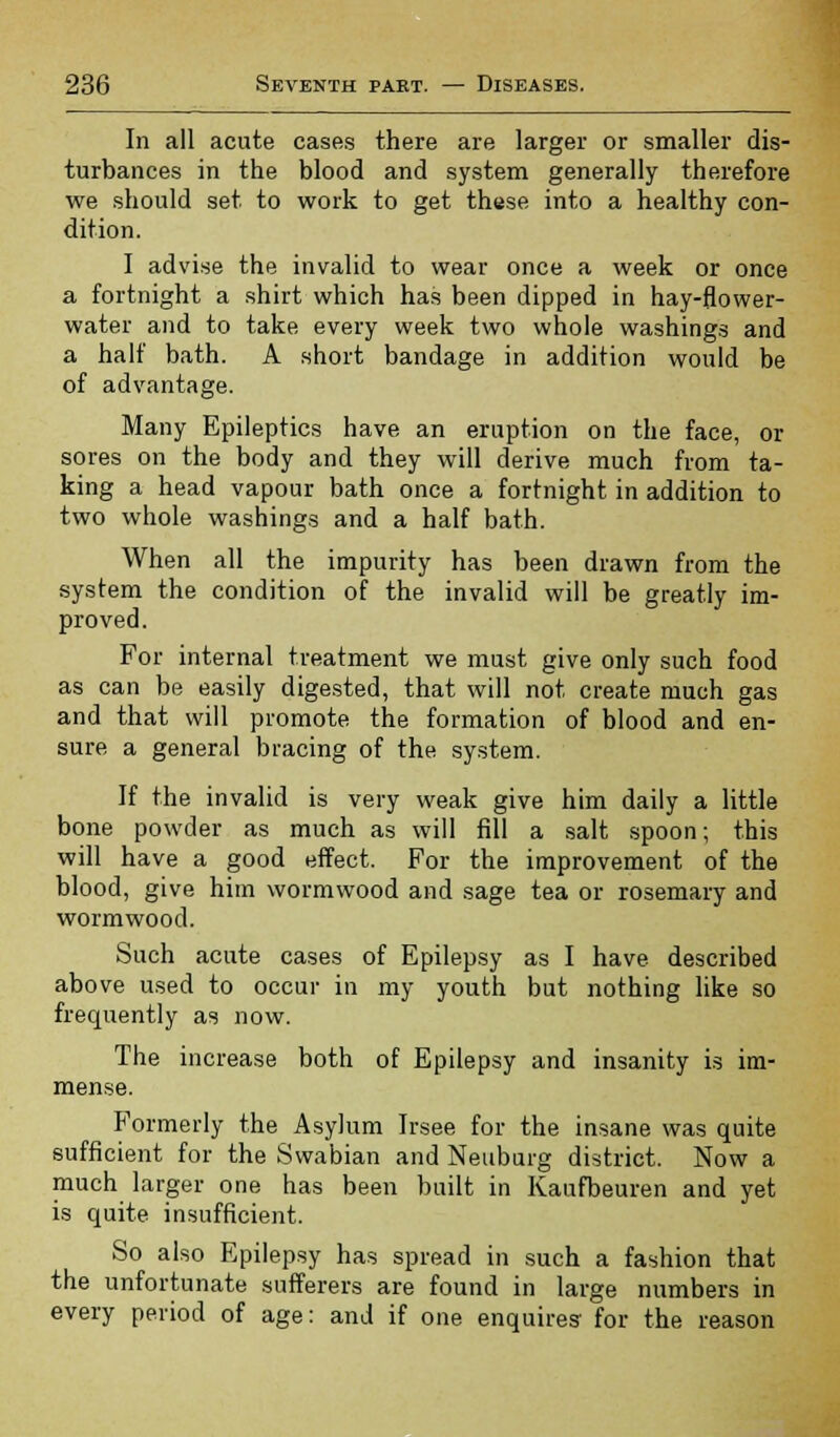 In all acute cases there are larger or smaller dis- turbances in the blood and system generally therefore we should set to work to get these into a healthy con- dition. I advise the invalid to wear once a week or once a fortnight a shirt which has been dipped in hay-flower- water and to take every week two whole washings and a half bath. A short bandage in addition would be of advantage. Many Epileptics have an eruption on the face, or sores on the body and they will derive much from ta- king a head vapour bath once a fortnight in addition to two whole washings and a half bath. When all the impurity has been drawn from the system the condition of the invalid will be greatly im- proved. For internal treatment we must give only such food as can be easily digested, that will not create much gas and that will promote the formation of blood and en- sure a general bracing of the system. If the invalid is very weak give him daily a little bone powder as much as will fill a salt spoon; this will have a good effect. For the improvement of the blood, give him wormwood and sage tea or rosemary and wormwood. Such acute cases of Epilepsy as I have described above used to occur in my youth but nothing like so frequently as now. The increase both of Epilepsy and insanity is im- mense. Formerly the Asylum Irsee for the insane was quite sufficient for the Swabian and Neuburg district. Now a much larger one has been built in Kaufbeuren and yet is quite insufficient. So also Epilepsy has spread in such a fashion that the unfortunate sufferers are found in large numbers in every period of age: and if one enquires for the reason