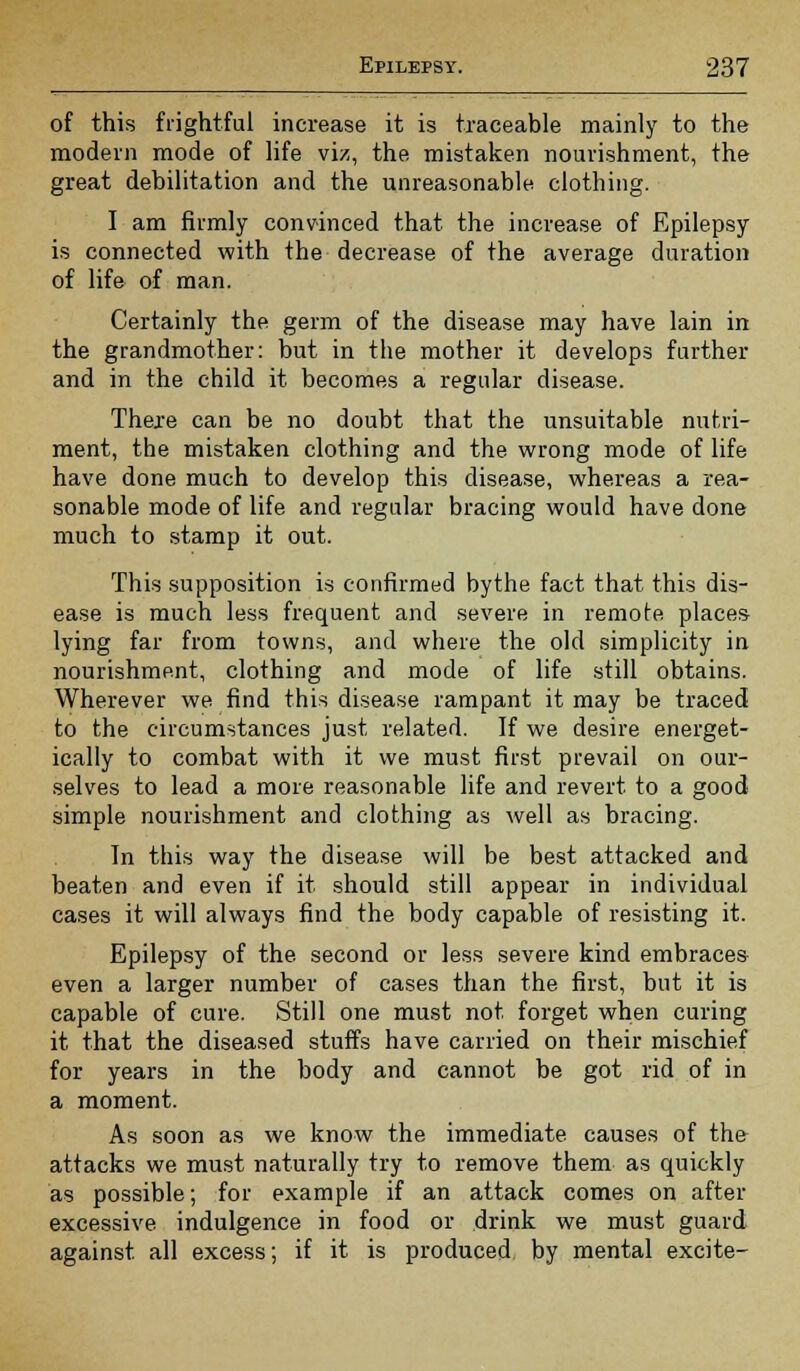 of this frightful increase it is traceable mainly to the modern mode of life viz, the mistaken nourishment, the great debilitation and the unreasonable clothing. I am firmly convinced that the increase of Epilepsy is connected with the decrease of the average duration of life of man. Certainly the germ of the disease may have lain in the grandmother: but in the mother it develops further and in the child it becomes a regular disease. There can be no doubt that the unsuitable nutri- ment, the mistaken clothing and the wrong mode of life have done much to develop this disease, whereas a rea- sonable mode of life and regular bracing would have done much to stamp it out. This supposition is confirmed bythe fact that this dis- ease is much less frequent and severe in remote places lying far from towns, and where the old simplicity in nourishment, clothing and mode of life still obtains. Wherever we find this disease rampant it may be traced to the circumstances just related. If we desire energet- ically to combat with it we must first prevail on our- selves to lead a more reasonable life and revert to a good simple nourishment and clothing as well as bracing. In this way the disease will be best attacked and beaten and even if it should still appear in individual cases it will always find the body capable of resisting it. Epilepsy of the second or less severe kind embraces even a larger number of cases than the first, but it is capable of cure. Still one must not forget when curing it that the diseased stuffs have carried on their mischief for years in the body and cannot be got rid of in a moment. As soon as we know the immediate causes of the attacks we must naturally try to remove them as quickly as possible; for example if an attack comes on after excessive indulgence in food or drink we must guard against, all excess; if it is produced by mental excite-