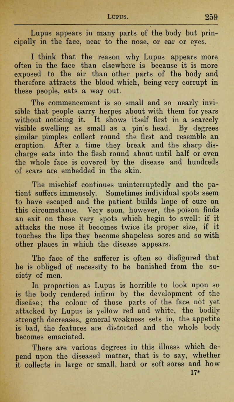 Lupus appears in many parts of the body but prin- cipally in the face, near to the nose, or ear or eyes. I think that the reason why Lupus appears more often in the face than elsewhere is because it is more exposed to the air than other parts of the body and therefore attracts the blood which, being very corrupt in these people, eats a way out. The commencement is so small and so nearly invi- sible that people carry herpes about with them for years without noticing it. It shows itself first in a scarcely visible swelling as small as a pin's head. By degrees similar pimples collect round the first and resemble an eruption. After a time they break and the sharp dis- charge eats into the flesh round about until half or even the whole face is covered by the disease and hundreds of scars are embedded in the skin. The mischief continues uninterruptedly and the pa- tient suffers immensely. Sometimes individual spots seem to have escaped and the patient builds hope of cure on this circumstance. Very soon, however, the poison finds an exit on these very spots which begin to swell: if it attacks the nose it becomes twice its proper size, if it touches the lips they become shapeless sores and so with other places in which the disease appears. The face of the sufferer is often so disfigured that he is obliged of necessity to be banished from the so- ciety of men. In proportion as Lupus is horrible to look upon so is the body rendered infirm by the development of the disease; the colour of those parts of the face not yet attacked by Lupus is yellow red and white, the bodily strength decreases, general weakness sets in, the appetite is bad, the features are distorted and the whole body becomes emaciated. There are various degrees in this illness which de- pend upon the diseased matter, that is to say, whether it collects in large or small, hard or soft sores and how 17*