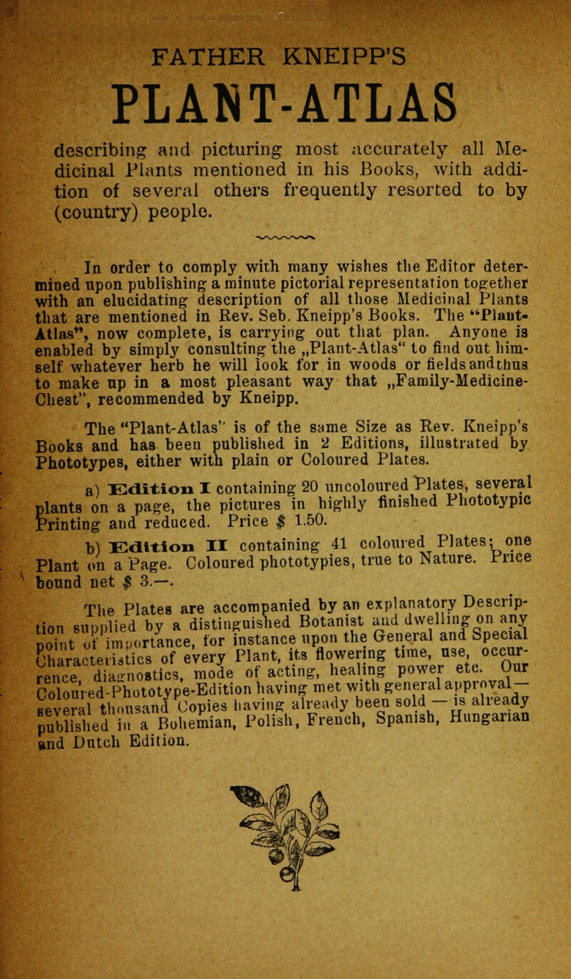 FATHER KNEIPP'S PLANT-ATLAS describing and picturing most accurately all Me- dicinal Plants mentioned in his Books, with addi- tion of several others frequently resorted to by (country) people. In order to comply with many wishes the Editor deter- mined upon publishing a minute pictorial representation together with an elucidating description of all those Medicinal Plants that are mentioned in Rev. Seb. Kneipp's Books. The Plaut- Atlas, now complete, is carrying out that plan. Anyone is enabled by simply consulting the „Plant-Atlas to find out him- self whatever herb he will look for in woods or fieldsandthus to make up in a most pleasant way that „Family-Medicine- Chest, recommended by Kneipp. The Plant-Atlas is of the same Size as Rev. Kneipp's Books and has been published in 2 Editions, illustrated by Phototypes, either with plain or Coloured Plates. a) Edition I containing 20 uncoloured Plates, several plants on a page, the pictures in highly finished Phototypic Printing and reduced. Price $ 1.50. b) Edition II containing 41 coloured Plates; one Plant on a Page. Coloured phototypies, true to Nature. Price bound net $ 3.—. The Plates are accompanied by an explanatory Descrip- tion supplied by a distinguished Botanist and dwelling on any nont u? importance, for instance upon the General and Special Chara e  ics of e'very Plant, its flowering time, use occur- rence diagnostics, mode of acting, healing power etc. Our Coloured- Phototype-Edition having met with general approval- ■everathousand Copies Laving already been Bold -is already published in a Bohemian, Polish, French, Spanish, Hungarian and Butch Edition.