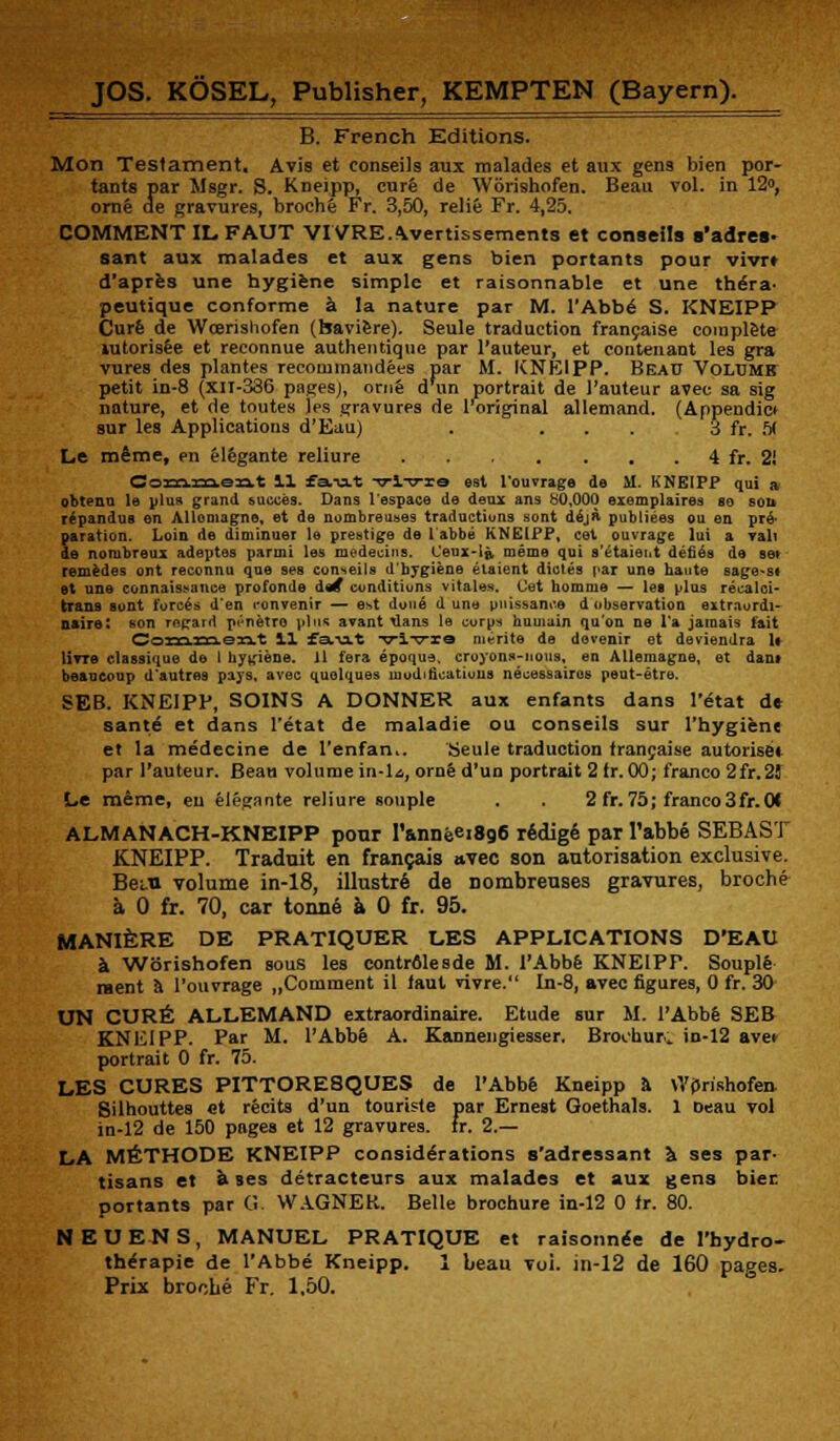 B. French Editions. Mon Testament. Avis et conseils aux malades et aux gens bien por- tants par Msgr. S. Kneipp, cure de Worishofen. Beau vol. in 12°, orne de gravures, broche Fr. 3,50, relife Fr. 4,25. COMMENT IL FAUT VIVREAvertissements et conseils s'adres- sant aux malades et aux gens bien portants pour vivrt d'apres une hygiene simple et raisonnable et une thera- peutique conforme a la nature par M. l'Abbe S. KNEIPP Cure de Wcerisliofen (haviere). Seule traduction francaise complete lutorisee et reconnue authentique par l'auteur, et contenant les gra vures des plantes recorumandees par M. KNEIPP. Beau Voltjmr petit in-8 (xn-336 pages), orne dim portrait de l'auteur avec sa sig nature, et de toutes les gravures de 1 original allemand. (Appendicf sur les Applications d'Eau) . ... 3 fr. 51 Le mime, en elegante reliure 4 fr. 2! C033a.13a.e3at 11 fst-u-t -77-lT7-re est l'ouvrage de M. KNEIPP qui a obtena le plu* grand suoces. Dans lespace de deux ans 80.000 exemplaires so sou repandus en Allomagne, et de nombreuses traductions sent dejft pubtiees ou en pr6- paration. Loin de diminuei le prestige de 1 abbe KNEIPP, cet ouvrage lui a vali de norubreux adeptes parmi les medeciiis. Ceux-le, meme qui s'etaieiit denes de set remedes ont reconnu que ses conseils d'bygiene elaient dicles par une haute sage.st et une connaissance profonde des* conditions vitales. (Jet homme — les plus recalci- trans sont forces d'en ronvenir — est done d une puissance d observation extraordi- naire: son regard p<'netro plus avant tlans le corps bumain qu'on ne l'a jamais fait Commont 11 fa.u.t vlvte merite de devenir et deviendra U Utto classique de 1 hygiene. 11 fera epoqua. croyons-nons, en Allemagne, et dant beaucoup d'autras pays, avec quolques modifications necessairos peut-etre. SEB. KNEIPP, SOINS A DONNER aux enfants dans 1'tStat de sante et dans l'etat de maladie ou conseils sur I'hygiene et la medecine de l'enfan.. Seule traduction trancaise autoriset par l'auteur. Bean volume in-la, orn6 d'un portrait 2 fr. 00; franco 2fr.2J Le meme, eu elegante reliure souple . . 2 fr. 75; franeo3fr.0< ALMANACH-KNEIPP pour I'anneei8g6 redige par l'abbe SEBAST KNEIPP. Traduit en francais »vec son autorisation exclusive. Bern volume in-18, illustre de Dombreuses gravures, broche a 0 fr. 70, car tonne a 0 fr. 95. MANIERE DE PRATIQUER LES APPLICATIONS D'EAU a Worishofen sous les contrfllesde M. l'Abbe KNEIPP. Souple raent a l'ouvrage „Comment il taut vivre. In-8, avec figures, 0 fr. 30 UN CURE ALLEMAND extraordinaire. Etude sur M. l'Abbe SEB KNEIPP. Par M. l'Abbe A. Kannengiesser, Broohur^ in-12 avet portrait 0 fr. 75. LES CURES PITTORESQUES de l'Abbe Kneipp a WjJrishofen. Silhouttes fit recite d'un touriste par Ernest Goethals. 1 Deau vol in-12 de 150 pages et 12 gravures. fr. 2.— LA M^THODE KNEIPP considerations s'adressant Ji ses par- tisans et a ses detracteurs aux malades et aux gens biec portants par G. WAGNER. Belle brochure in-12 0 fr. 80. NEUENS, MANUEL PRATIQUE et raisonnee de l'bydro- the'rapie de l'Abbe Kneipp. 1 beau voi. in-12 de 160 pages. Prix broche Fr. 1,50.