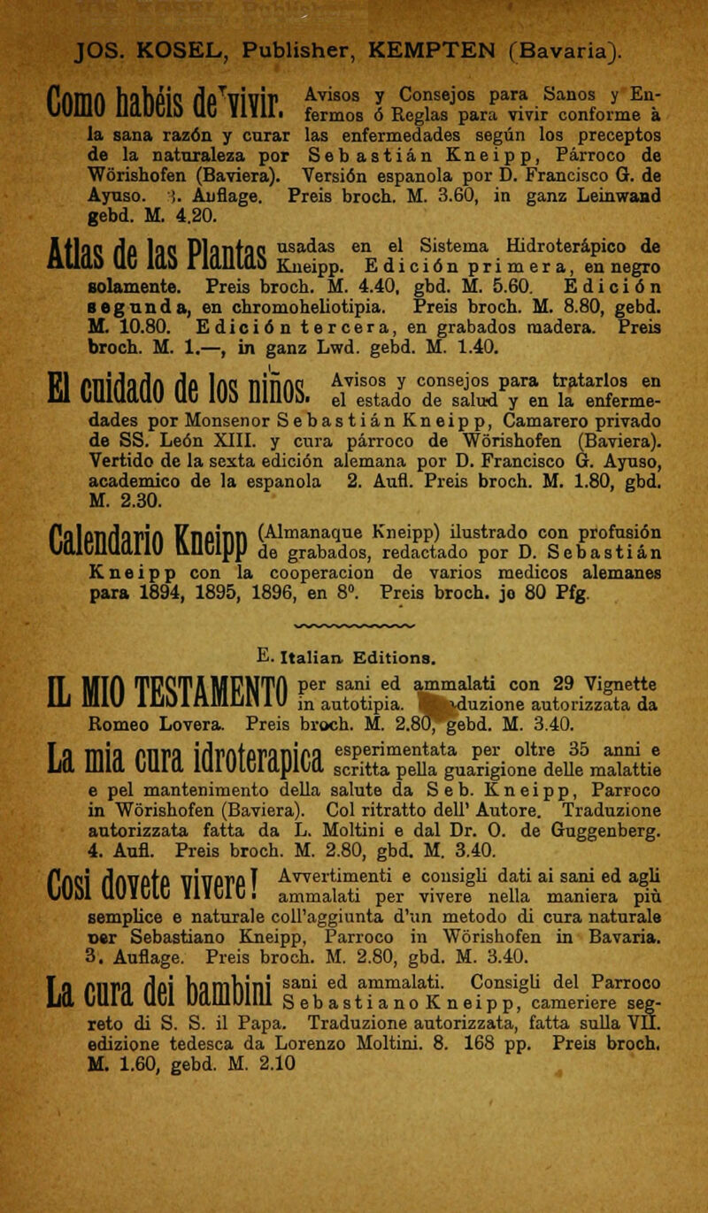 f.niTin liahplQ flpTViuiP Avisos y Consejos para Sanos y Eu- UU111U UaUClO UC illil. fermos 6 Rcglas para vivir conforme a la sana razdn y curar las enfermedades segun los preceptos de la naturaleza por Sebastian Kneipp, Parroco de Worishofen (Baviera). Version espanola por D. Francisco G. de Ayuso. i. Anflage. Preis broeh. M. 3.60, in ganz Leinwand gebd. M. 4.20. AtlflQ flo lflC PltHlttJQ isadas en el Sistema Hidroterapico de mlfl.0 UC 10,0 rialllab Kneipp. Edicidn primera, en negro solamente. Preis broch. M. 4.40, gbd. M. 5.60. Edicidn 8 eg an da, en chromoheliotipia. Preis broch. M. 8.80, gebd. M. 10.80. Edicidn tercera, en grabados raadera. Preis broch. M. 1.—, in ganz Lwd. gebd. M. 1.40. PI PTIlriarin Ho lAO nififtO Avisos y consejos para tratarlos en W liUUMLUU UC lUb UlUUo. el estado de salud y en la enferme- dades por Monsenor Sebastian Kneip p, Camarero privado de SS. Le6n XIII. y cura parroco de Worishofen (Baviera). Vertido de la sexta edicidn alemana por D. Francisco G. Aynso, academico de la espanola 2. Aufl. Preis broch. M. 1.80, gbd. M. 2.30. PflloTlddfift ITnoinn (Almanaque Kneipp) ilustrado con profusidn UttlCUUttllU &UClUp de grabados, redactado por D. Sebastian Kneipp con la cooperacion de varios medicos alemanes para 1894, 1895, 1896, en 8°. Preis broch. jo 80 Pfg. E. Italian. Editions. MTO TPQTAMPNTA Per sani ed ammalat» con 29 Vignette W HllV 1 IjO 1 nlulill 1U inautotipia. Ijfcduzione autorizzata da Borneo Lovera. Preis broch. M. 2.80^gebd. M. 3.40. F Q TTlia OVWIX \i\v(\iov%T\\p9 esperimentata per oltre 35 anni e Ld lllia lillia lUlUlCiaUlia scritta pella guarigione delle malattie e pel mantenimento della salute da Seb. Kneipp, Parroco in Worishofen (Baviera). Col ritratto dell' Autore. Traduzione antorizzata fatta da L. Moltini e dal Dr. O. de Gnggenberg. 4. Aufl. Preis broch. M. 2.80, gbd. M. 3.40. PflCl fllWPtP VIVPTPI Awertimenti e consigli dati ai sani ed agli vUol UUlCIC lliClCi ammalati per vivere nella maniera piu semplice e naturale coll'aggiunta d'un metodo di cura naturals oer Sebastiano Kneipp, Parroco in Worishofen in Bavaria. 3. Auflage. Preis broch. M. 2.80, gbd. M. 3.40. To M11>9 i\d\ hiimhini sam e^ ammalati. Consigli del Parroco lid tuia UCl UaiUUlUl SebastianoKneipp, cameriere seg- reto di S. S. il Papa. Traduzione autorizzata, fatta sulla VII. edizione tedesca da Lorenzo Moltini. 8. 168 pp. Preis broch, M. 1.60, gebd. M. 2.10
