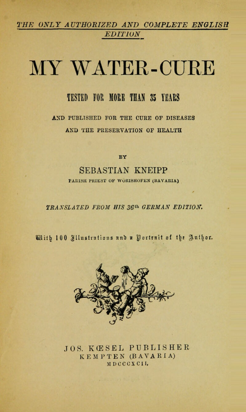 THE ONLY AUTHORIZED AND COMPLETE ENGLISH EDITION MY WATER-CURE TESTED FOR MORE THAN 35 YEARS AND PUBLISHED FOE THE CURE OF DISEASES AND THE PRESERVATION OF HEALTH BY SEBASTIAN KNEIPP PARISH PRIEST OF WURISHOFEN (BAVARIA) TRANSLATED FROM SrS 36tb GERMAN EDITION. ffiUHtj 100 Illustrations anb u portrait of tju ^ul^or. JOS. KtESEL PUBLISHER K E M P T E N (B AVARI A) MDCCCXCII,