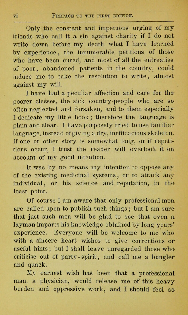 Only the constant and impetuous urging of my friends who call it a sin against charity if I do not write down before my death what I have learned by experience, the innumerable petitions of those who have been cured, and most of all the entreaties of poor, abandoned patients in the country, could induce me to take the resolution to write, almost against my will. I have had a peculiar affection and care for the poorer classes, the sick country-people who are so often neglected and forsaken, and to them especially [ dedicate my little book; therefore the language is plain and clear. I have purposely tried to use familiar language, instead of giving a dry, inefficacious skeleton. If one or other story is somewhat long, or if repeti- tions occur, I trust the reader will overlook it on account of my good intention. It was by no means my intention to oppose any of the existing medicinal systems, or to attack any individual, or his science and reputation, in the least point. Of course I am aware that only professional men are called upon to publish such things ; but I am sure that just such men will be glad to see that even a layman imparts his knowledge obtained by long years' experience. Everyone will be welcome to me who with a sincere heart wishes to give corrections or useful hints; but I shall leave unregarded those who criticise out of party - spirit, and call me a bungler and quack. My earnest wish has been that a professional man, a physician, would release me of this heavy burden and oppressive work, and I should feel so