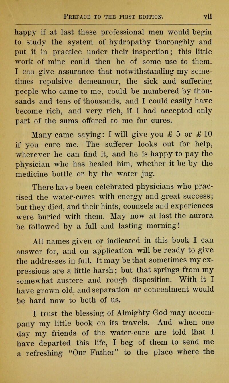 happy if at last these professional men would begin to study the system of hydropathy thoroughly and put it in practice under their inspection; this little work of mine could then be of some use to them. I can give assurance that notwithstanding my some- times repulsive demeanour, the sick and suffering people who came to me, could be numbered by thou- sands and tens of thousands, and I could easily have become rich, and very rich, if I had accepted only part of the sums offered to me for cures. Many came saying: I will give you £ 5 or £ 10 if you cure me. The sufferer looks out for help, wherever he can find it, and he is happy to pay the physician who has healed him, whether it be by the medicine bottle or by the water jug. There have been celebrated physicians who prac- tised the water-cures with energy and great success; but they died, and their hints, counsels and experiences were buried with them. May now at last the aurora be followed by a full and lasting morning! All names given or indicated in this book I can answer for, and on application will be ready to give the addresses in full. It may be that sometimes my ex- pressions are a little harsh; but that springs from my somewhat austere and rough disposition. With it I have grown old, and separation or concealment would be hard now to both of us. I trust the blessing of Almighty God may accom- pany my little book on its travels. And when one day my friends of the water-cure are told that I have departed this life, I beg of them to send me a refreshing Our Father to the place where the
