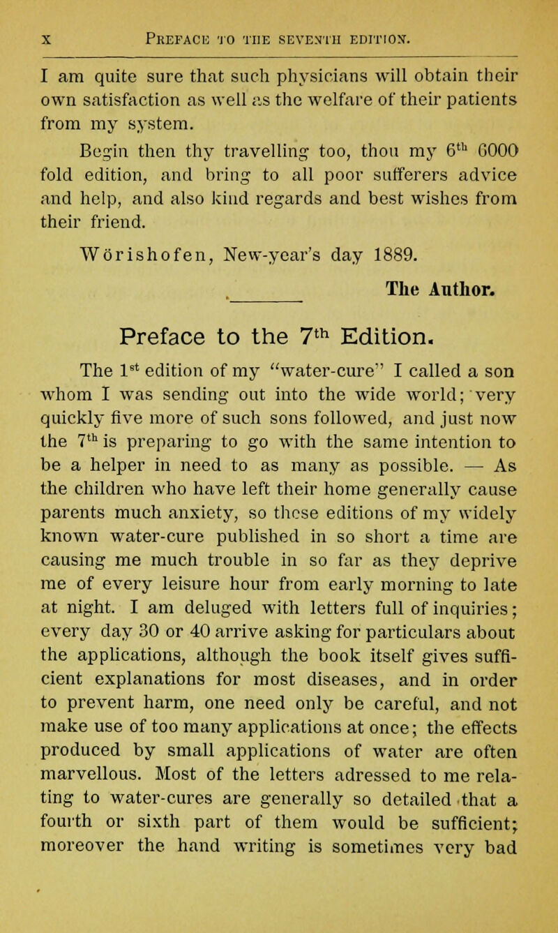 I am quite sure that such physicians will obtain their own satisfaction as well as the welfare of their patients from my system. Begin then thy travelling too, thou my 6th G00O fold edition, and bring to all poor sufferers advice and help, and also kind regards and best wishes from their friend. Worishofen, New-year's day 1889. The Author. Preface to the 7th Edition. The 1st edition of my water-cure I called a son whom I was sending out into the wide world; very quickly five more of such sons followed, and just now the 7th is preparing to go with the same intention to be a helper in need to as many as possible. — As the children who have left their home generally cause parents much anxiety, so these editions of my widely known water-cure published in so short a time are causing me much trouble in so far as they deprive me of every leisure hour from early morning to late at night. I am deluged with letters full of inquiries; every day 30 or 40 arrive asking for particulars about the applications, although the book itself gives suffi- cient explanations for most diseases, and in order to prevent harm, one need only be careful, and not make use of too many applications at once; the effects produced by small applications of water are often marvellous. Most of the letters adressed to me rela- ting to water-cures are generally so detailed that a fourth or sixth part of them would be sufficient; moreover the hand writing is sometimes very bad