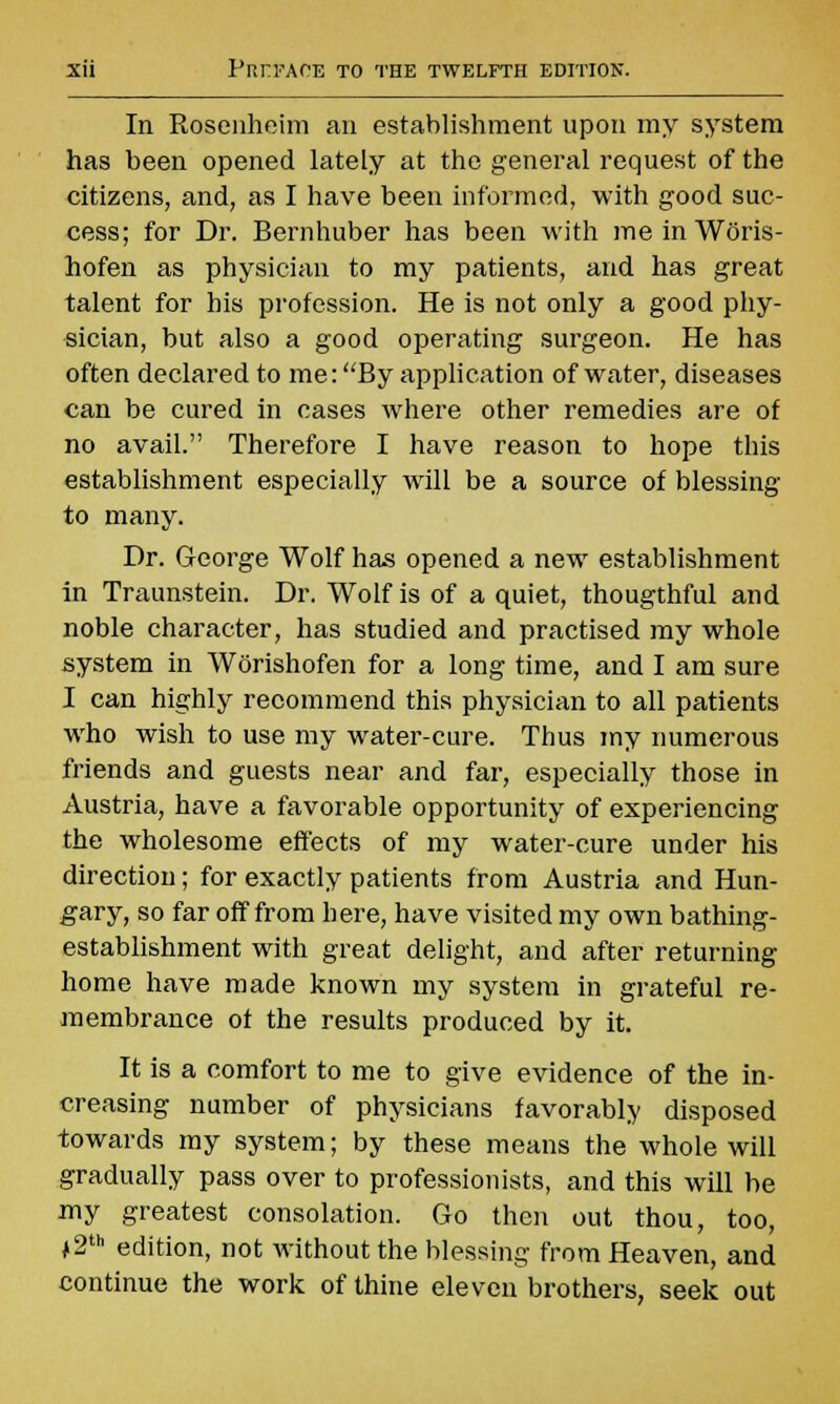 In Rosenheim an establishment upon my system has been opened lately at the general request of the citizens, and, as I have been informed, with good suc- cess; for Dr. Bernhuber has been with me in Woris- hofen as physician to my patients, and has great talent for his profession. He is not only a good phy- sician, but also a good operating surgeon. He has often declared to me: By application of water, diseases can be cured in cases where other remedies are of no avail. Therefore I have reason to hope this establishment especially will be a source of blessing to many. Dr. George Wolf has opened a new establishment in Traunstein. Dr. Wolf is of a quiet, thougthful and noble character, has studied and practised my whole system in Worishofen for a long time, and I am sure I can highly recommend this physician to all patients who wish to use my water-cure. Thus my numerous friends and guests near and far, especially those in Austria, have a favorable opportunity of experiencing the wholesome effects of my water-cure under his direction; for exactly patients from Austria and Hun- gary, so far off from here, have visited my own bathing- establishment with great delight, and after returning home have made known my system in grateful re- membrance ot the results produced by it. It is a comfort to me to give evidence of the in- creasing number of physicians favorably disposed towards my system; by these means the whole will gradually pass over to profession ists, and this will be my greatest consolation. Go then out thou, too, j2th edition, not without the blessing from Heaven, and continue the work of thine eleven brothers, seek out