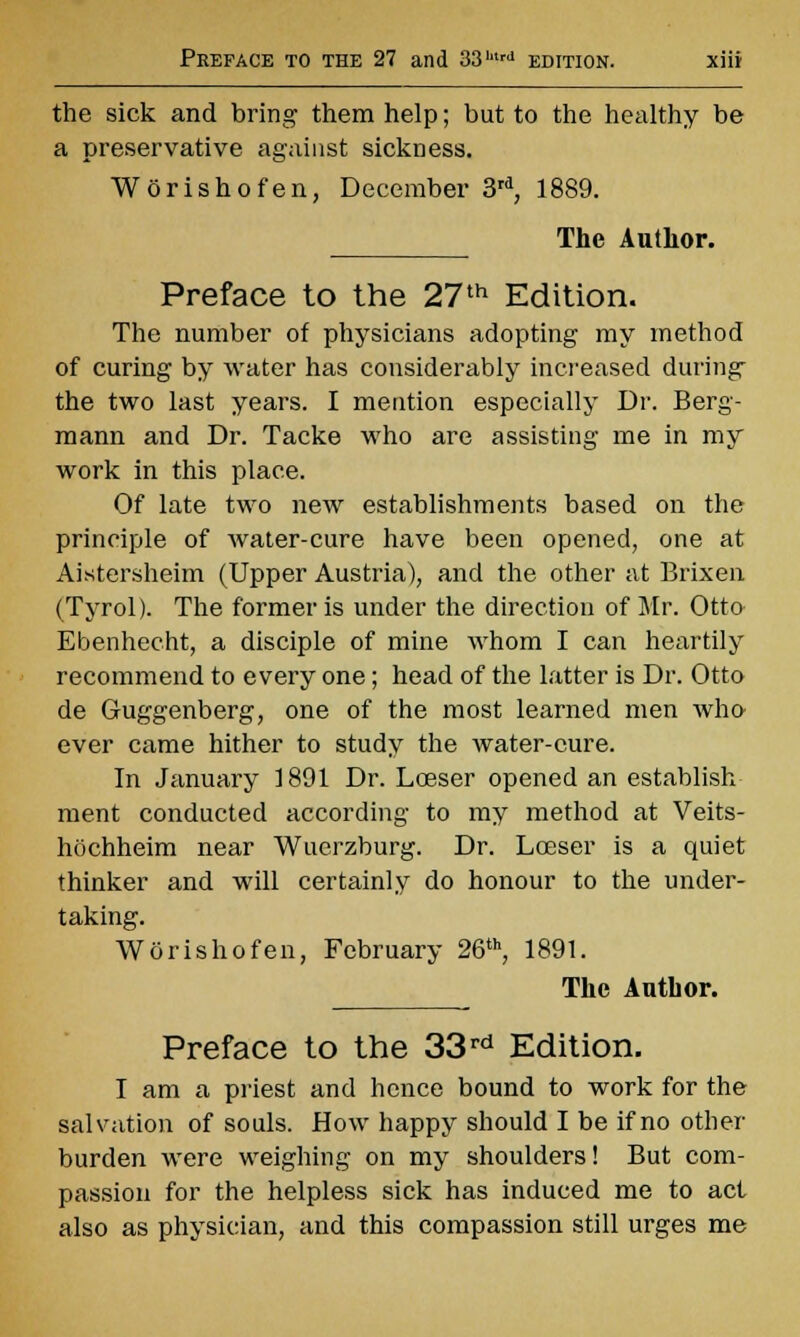 Preface to the 27 and 33hlrd edition. the sick and bring them help; but to the healthy be a preservative against sickness. Worishofen, December 3rd, 1889. The Author. Preface to the 27th Edition. The number of physicians adopting my method of curing by water has considerably increased during the two last years. I mention especially Dr. Berg- mann and Dr. Tacke who are assisting me in my work in this place. Of late two new establishments based on the principle of water-cure have been opened, one at Aistersheim (Upper Austria), and the other at Brixen (Tyrol). The former is under the direction of Mr. Otto Ebenhecht, a disciple of mine whom I can heartily recommend to every one; head of the latter is Dr. Otto de Guggenberg, one of the most learned men who- ever came hither to study the water-cure. In January 1891 Dr. Lceser opened an establish ment conducted according to my method at Veits- hochheim near Wuerzburg. Dr. Lceser is a quiet thinker and will certainly do honour to the under- taking. Worishofen, February 26th, 1891. The Author. Preface to the 33 rd Edition. I am a priest and hence bound to work for the salvation of souls. How happy should I be if no other burden were weighing on my shoulders! But com- passion for the helpless sick has induced me to act also as physician, and this compassion still urges me