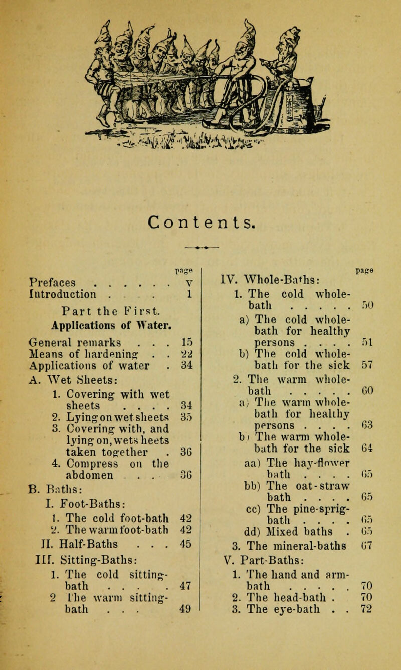 ^^^■■'^■^M, iOTS Contents. Prefaces Introduction . Part the First. Applications of Water. General remarks . . . Means of hardening . . Applications of water A. Wet .Sheets: 1. Covering with wet sheets .... 2. Lying on wet sheets 3. Covering with, and lying on, wets heets taken together 4. Compress on the abdomen . . B. Baths: I. Foot-Baths: 1. The cold foot-bath 2. The warm foot-bath JI. Half-Baths . . . HI. Sitting-Baths: 1. The cold sitting- bath ... 2 the warm sitting- bath . . . V IV. Whole-Baths: page 1 1. The cold whole- bath r)() a) The cold whole- bath for healthy 15 22 b) The cold whole- 34 bath for the sick 2. The warm whole- 57 bath CO 34 a; The warm whole- 35 bath for healthy pprsons .... G3 bi The warm whole- 36 bath for the sick aa) The hay-flnwpr 64 3G bath .' . . . bb) The oat-straw 65 bath .... 65 cc) The pine-sprig- 42 bath .... 65 42 dd) Mixed baths . 65 45 3. The mineral-baths 67 V. Part-Baths: 1. The hand and arm- 47 bath 70 2. The head-bath . 70 49 3. The eye-bath . . 72