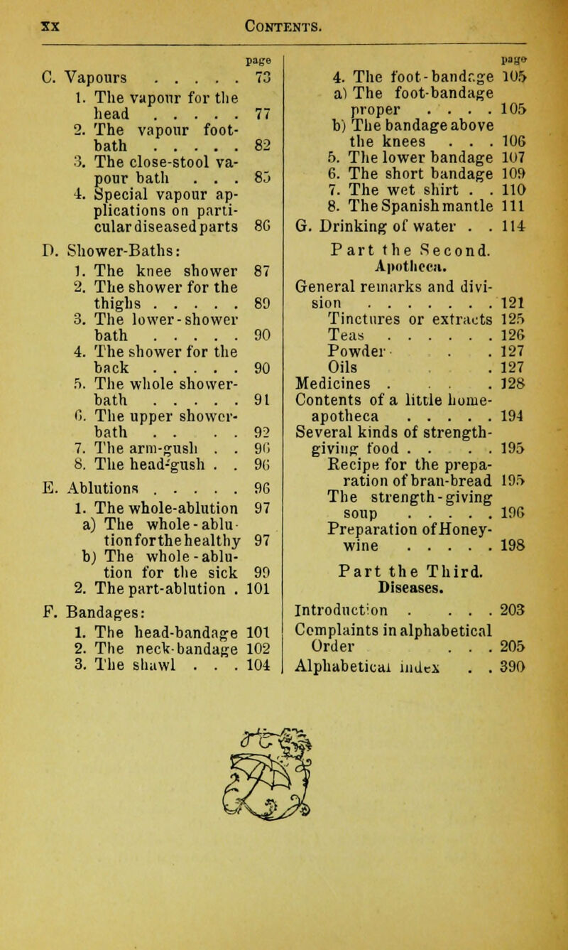 C. Vapours 1. The vapour for the head .... 2. The vapour foot bath .... 3. The close-stool va pour bath . . 4. Special vapour ap plications on parti cular diseased parts D. Shower-Baths: 1. The knee shower 2. The shower for the thighs 3. The lower-shower bath 4. The shower for the back 5. The whole shower- bath 0. The upper shower- bath . . 7. The arm-gush . . 8. The head-gush . . E. Ablutions ..... 1. The whole-ablution a) The whole-ablu- tionforthehealthy b) The whole -ablu- tion for the sick 2. The part-ablution . F. Bandages: 1. The head-bandage 2. The neck-bandage 3. The shawl . . . page 73 77 82 85 8G 89 90 90 91 92 96 90 9G 97 97 99 101 101 102 104 G 4. The foot-bandr.ge 105 a) The foot-bandage proper . . . .105 b) The bandage above the knees . . . 106 5. The lower bandage 107 6. The short bandage 109 7. The wet shirt . . 110 8. The Spanish mantle 111 . 114 Drinking of water . Part the Second. Apotliccn. General remarks and divi sion Tinctures or extracts 125 Teas 126 Powder Oils Medicines . Contents of a little home apotheca .... Several kinds of strength giving food . . Recipe for the prepa- ration of bran-bread The strength-giving soup Preparation of Honey- wine 198 Part the Third. Diseases. Introduction . ... 203 Complaints in alphabetical Order . . .205 Alphabetical index . . 390 121 127 127 128 194 195 195 196