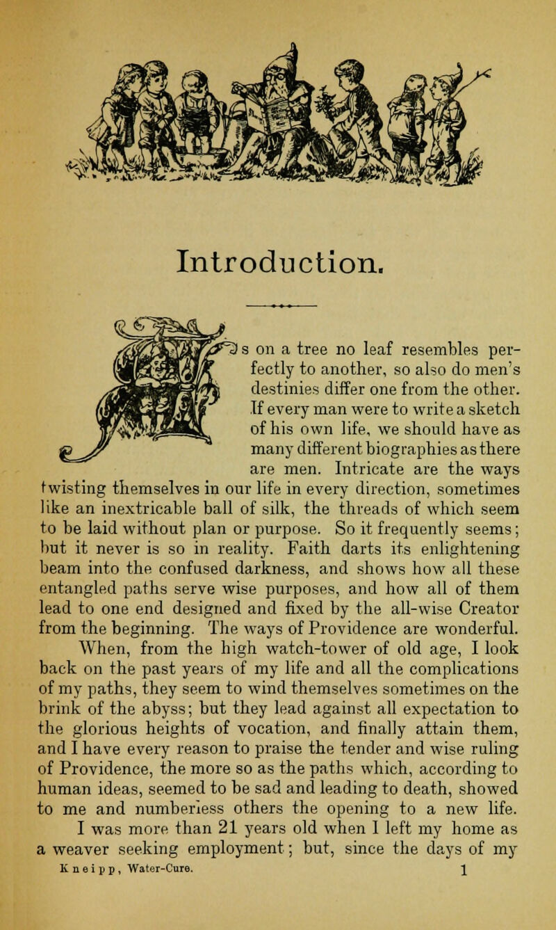 Introduction. I s on a tree no leaf resembles per- fectly to another, so aho do men's destinies differ one from the other. If every man were to write a sketch of his own life, we should have as many different biographies as there are men. Intricate are the ways twisting themselves in our life in every direction, sometimes like an inextricable ball of silk, the threads of which seem to be laid without plan or purpose. So it frequently seems; but it never is so in reality. Faith darts its enlightening beam into the confused darkness, and shows how all these entangled paths serve wise purposes, and how all of them lead to one end designed and fixed by the all-wise Creator from the beginning. The ways of Providence are wonderful. When, from the high watch-tower of old age, I look back on the past years of my life and all the complications of my paths, they seem to wind themselves sometimes on the brink of the abyss; but they lead against all expectation to the glorious heights of vocation, and finally attain them, and I have every reason to praise the tender and wise ruling of Providence, the more so as the paths which, according to human ideas, seemed to be sad and leading to death, showed to me and numberless others the opening to a new life. I was more than 21 years old when 1 left my home as a weaver seeking employment; but, since the days of my K n e i p p , Water-Cure. \