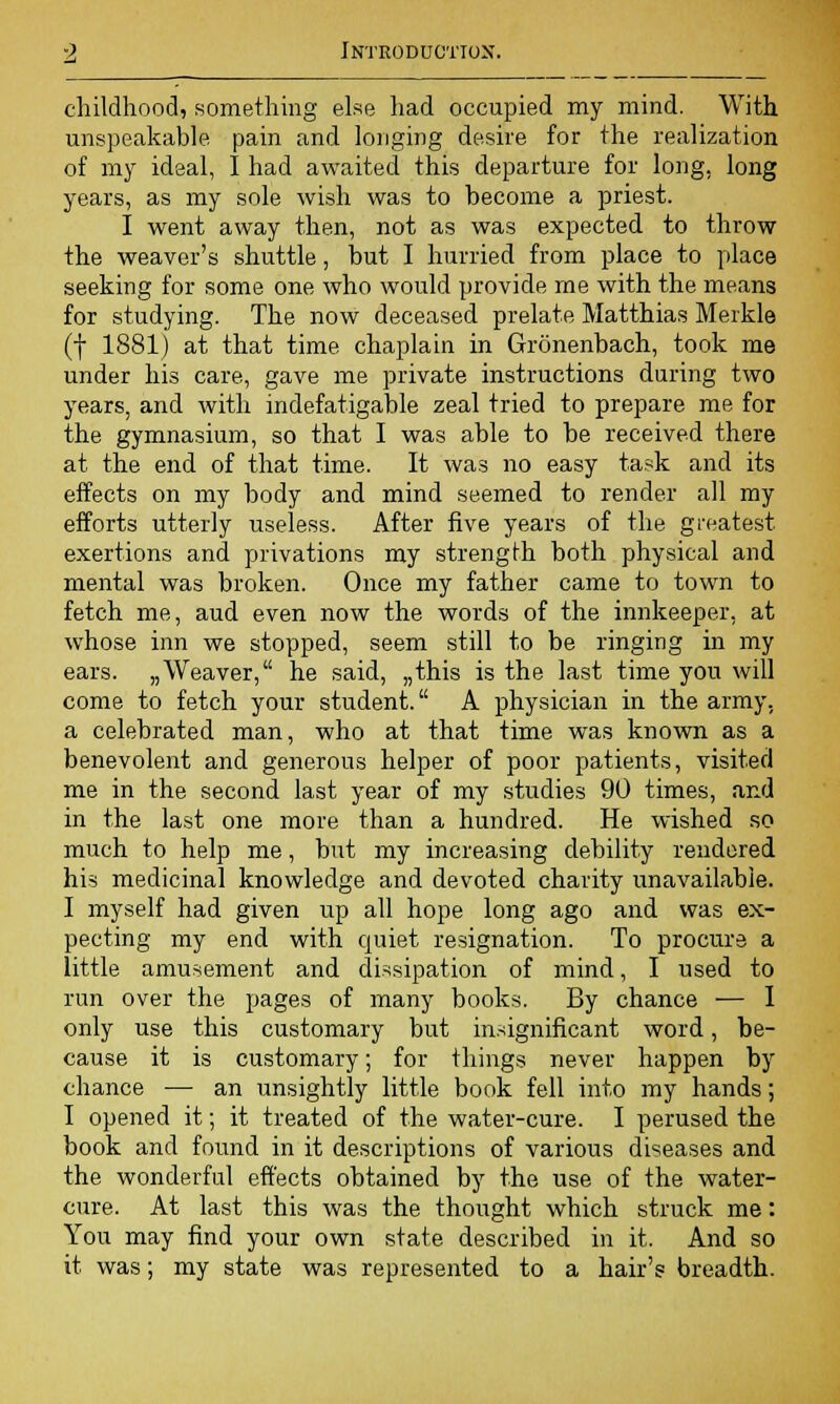 childhood, something else had occupied my mind. With unspeakable pain and longing desire for the realization of my ideal, I had awaited this departure for long, long years, as my sole wish was to become a priest. I went away then, not as was expected to throw the weaver's shuttle, but I hurried from place to place seeking for some one who would provide me with the means for studying. The now deceased prelate Matthias Merkle (f 1881) at that time chaplain in Gronenbach, took me under his care, gave me private instructions during two years, and with indefatigable zeal tried to prepare me for the gymnasium, so that I was able to be received there at the end of that time. It was no easy task and its effects on my body and mind seemed to render all my efforts utterly useless. After five years of the greatest exertions and privations my strength both physical and mental was broken. Once my father came to town to fetch me, aud even now the words of the innkeeper, at whose inn we stopped, seem still to be ringing in my ears. „Weaver, he said, „this is the last time you will come to fetch your student. A physician in the army, a celebrated man, who at that time was known as a benevolent and generous helper of poor patients, visited me in the second last year of my studies 90 times, and in the last one more than a hundred. He wished so much to help me, but my increasing debility rendered his medicinal knowledge and devoted charity unavailable. I myself had given up all hope long ago and was ex- pecting my end with cpuiet resignation. To procure a little amusement and dissipation of mind, I used to run over the pages of many books. By chance — I only use this customary but insignificant word, be- cause it is customary; for things never happen by chance — an unsightly little book fell into my hands; I opened it; it treated of the water-cure. I perused the book and found in it descriptions of various diseases and the wonderful effects obtained by the use of the water- cure. At last this was the thought which struck me: You may find your own state described in it. And so it was; my state was represented to a hair's breadth.