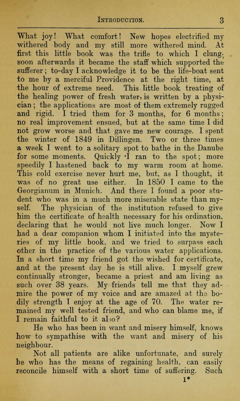 What joy! What comfort! New hopes electrified my withered body and my still more withered mind. At first this little book was the trifle to which I clung- soon afterwards it became the staff which supported the sufferer; to-day I acknowledge it to be the life-boat sent to me by a merciful Providence at the right time, at the hour of extreme need. This little book treating of the healing power of fresh water, is written by a physi- cian ; the applications are most of them extremely rugged and rigid. I tried them for 3 months, for 6 months; no real improvement ensued, but at the same time I did not grow worse and that gave me new courage. I spent the winter of 1849 in Dillingen. Two or three times a week I went to a solitary spot to bathe in the Danube for some moments. Quickly T ran to the spot; more speedily I hastened back to my warm room at home. This cold exercise never hurt me, but, as I thought, it was of no great use either. In 1850 I came to the Georgianum in Munich. And there I found a poor stu- dent who was in a much more miserable state than my- self. The physician of the institution refused to give him the certificate of health necessary for his ordination, declaring that he would not live much longer. Now I had a dear companion whom I initiated into the myste- ries of my little book, and we tried to surpass each other in the practice of the various water applications. In a short time my friend got the wished for certificate, and at the present day he is still alive. I myself grew continually stronger, became a priest and am living as such over 38 years. My friends tell me that they ad- mire the power of my voice and are amazed at the bo- dily strength I enjoy at the age of 70. The water re- mained my well tested friend, and who can blame me, if I remain faithful to it also? He who has been in want and misery himself, knows how to sympathise with the want and misery of his neighbour. Not all patients are alike unfortunate, and surely be who has the means of regaining health, can easily reconcile himself with a short time of suffering. Such 1*