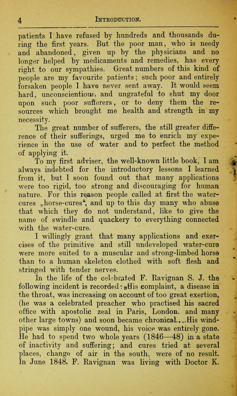 patients I have refused by hundreds and thousands du- ring the first years. But the poor man, who is needy and abandoned, given up by the physicians and no longer helped by medicaments and remedies, has every right to our sympathies. Great numbers of this kind of people are my favourite patients; such poor and entirely forsaken people I have never sent away. It would seem hard, unconscientious, and ungrateful to shut my door upon such poor sufferers, or to deny them the re- sources which brought me health and strength in my necessity. The great number of sufferers, the still greater diffe- rence of their sufferings, urged me to enrich my expe- rience in the use of water and to perfect the method of applying it. To my first adviser, the well-known little book, I am always indebted for the introductory lessons I learned from it, but I soon found out that many applications were too rigid, too strong and discouraging for human nature. For this reason people called at first the water- cures „horse-cures, and up to this day many who abuse that which they do not understand, like to give the name of swindle and quackery to everything connected with the water-cure. I willingly grant that many applications and exer- cises of the primitive and still undeveloped water-cure were more suited to a muscular and strong-limbed horse than to a human skeleton clothed with soft flesh and stringed with tender nerves. In the life of the celebrated F. Eavignan S. J. the following incident is recorded: »His complaint, a disease in the throat, was increasing on account of too great exertion, (he was a celebrated preacher who practised his sacred office with apostolic zeal in Paris, London, and many other large towns) and soon became chronical His wind- pipe was simply one wound, his voice was entirely gone. He had to spend two whole years (1846—48) in a state of inactivity and suffering; and cures tried at several places, change of air in the south, were of no result. In June 1848, F. Ravignan was living with Doctor K.