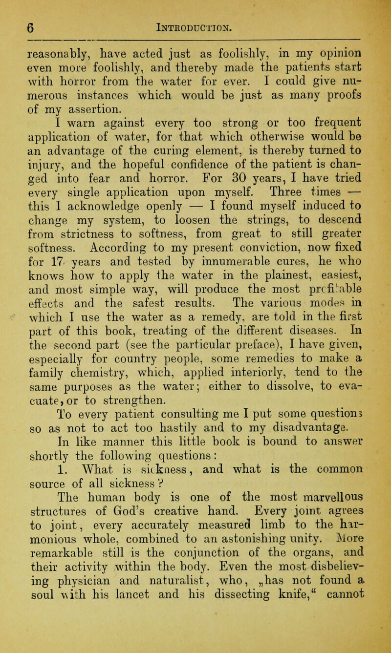 reasonably, have acted just as foolishly, in my opinion even more foolishly, and thereby made the patients start with horror from the water for ever. I could give nu- merous instances which would be just as many proofs of my assertion. I warn against every too strong or too frequent application of water, for that which otherwise would be an advantage of the curing element, is thereby turned to injury, and the hopeful confidence of the patient is chan- ged into fear and horror. For 30 years, I have tried every single application upon myself. Three times — this I acknowledge openly — I found myself induced to change my system, to loosen the strings, to descend from strictness to softness, from great to still greater softness. According to my present conviction, now fixed for 17' years and tested by innumerable cures, he who knows how to apply the water in the plainest, easiest, and most simple way, will produce the most prcfiLable effects and the safest results. The various modes in which I use the water as a remedy, are told in the first part of this book, treating of the different diseases. In the second part (see the particular preface), I have given, especially for country people, some remedies to make a family chemistry, which, applied interiorly, tend to the same purposes as the water; either to dissolve, to eva- cuate, or to strengthen. To every patient consulting me I put some questions so as not to act too hastily and to my disadvantage. In like manner this little book is bound to answer shortly the following questions: 1. What is sickness, and what is the common source of all sickness V The human body is one of the most marvellous structures of God's creative hand. Every joint agrees to joint, every accurately measured limb to the hir- monious whole, combined to an astonishing unity. More remarkable still is the conjunction of the organs, and their activity within the body. Even the most disbeliev- ing physician and naturalist, who, „has not found a soul with his lancet and his dissecting knife, cannot