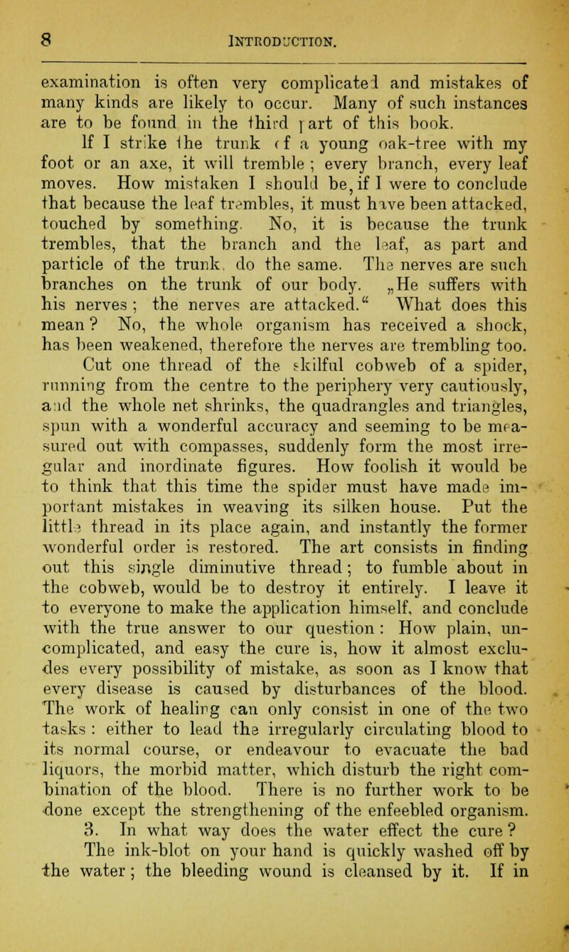examination is often very complicate! and mistakes of many kinds are likely to occur. Many of .such instances are to be found in the third j art of this book. If I strike the trunk ff a young oak-tree with my foot or an axe, it will tremble ; every branch, every leaf moves. How mistaken I should be, if I were to conclude that because the leaf trembles, it must hive been attacked, touched by something. No, it is because the trunk trembles, that the branch and the leaf, as part and particle of the trunk, do the same. The nerves are such branches on the trunk of our body. „He suffers with his nerves ; the nerves are attacked. What does this mean ? No, the whole organism has received a shock, has been weakened, therefore the nerves are trembling too. Cut one thread of the skilful cobweb of a spider, running from the centre to the periphery very cautiously, and the whole net shrinks, the quadrangles and triangles, spun with a wonderful accuracy and seeming to be mea- sured out with compasses, suddenly form the most irre- gular and inordinate figures. How foolish it would be to think that this time the spider must have made im- portant mistakes in weaving its silken house. Put the little thread in its place again, and instantly the former wonderful order is restored. The art consists in finding out this single diminutive thread; to fumble about in the cobweb, would be to destroy it entirely. I leave, it to everyone to make the application himself, and conclude with the true answer to our question : How plain, un- complicated, and easy the cure is, how it almost exclu- des every possibility of mistake, as soon as I know that every disease is caused by disturbances of the blood. The work of healing can only consist in one of the two tasks : either to lead the irregularly circulating blood to its normal course, or endeavour to evacuate the bad liquors, the morbid matter, which disturb the right com- bination of the blood. There is no further work to be done except the strengthening of the enfeebled organism. 3. In what way does the water effect the cure ? The ink-blot on your hand is quickly washed off by the water; the bleeding wound is cleansed by it. If in