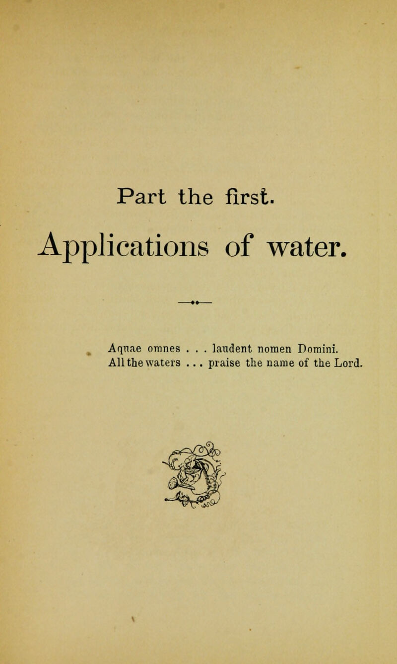 Part the first. Applications of water. Aquae omnes . . . laudent nomen Domini. All the waters ... praise the name of the Lord.