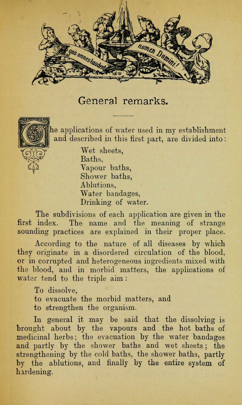 =^» General remarks. he applications of water used in my establishment and described in this first part, are divided into: Wet sheets, Baths, Vapour baths, Shower baths, Ablutions, Water bandages, Drinking of water. The subdivisions of each application are given in the first index. The name and the meaning of strange sounding practices are explained in their proper place. According to the nature of all diseases by which they originate in a disordered circulation of the blood, or in corrupted and heterogeneous ingredients mixed with the blood, and in morbid matters, the applications of water tend to the triple aim: To dissolve, to evacuate the morbid matters, and to strengthen the organism. In general it may be said that the dissolving is brought about by the vapours and the hot baths of medicinal herbs; the evacuation by the water bandages and partly by the shower baths and wet sheets; the strengthening by the cold baths, the shower baths, partly by the ablutions, and finally by the entire system of hardening.