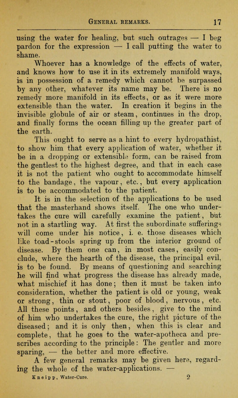 using the water for healing, but such outrages — I beg pardon for the expression — I call putting the water to shame. Whoever has a knowledge of the effects of water, and knows how to use it in its extremely manifold ways, is in possession of a remedy which cannot be surpassed by any other, whatever its name may be. There is no remedy more manifold in its effects, or as it were more extensible than the water. In creation it begins in the invisible globule of air or steam, continues in the drop, and finally forms the ocean filling up the greater part of the earth. This ought to serve as a hint to every hydropathist, to show him that every application of water, whether it be in a dropping or extensible form, can be raised from the gentlest to the highest degree, and that in each case it is not the patient who ought to accommodate himself to the bandage, the vapour, etc., but every application is to be accommodated to the patient. It is in the selection of the applications to be used that the masterhand shows itself. The one who under- takes the cure will carefully examine the patient, but not in a startling way. At first the subordinate sufferings will come under his notice, i. e. those diseases which like toad-stools spring up from the interior ground of disease. By them one can, in most cases, easily con- clude, where the hearth of the disease, the principal evil, is to be found. By means of questioning and searching he will find what progress the disease has already made, what mischief it has done; then it must be taken into consideration, whether the patient is old or young, weak or strong, thin or stout, poor of blood, nervous, etc. All these points, and others besides, give to the mind of him who undertakes the cure, the right picture of the diseased; and it is only then, when this is clear and complete, that he goes to the water-apotheca and pre- scribes according to the principle: The gentler and more sparing, — the better and more effective. A few general remarks may be given here, regard- ing the whole of the water-applications. — K n e i d i». Water-Cure. 2