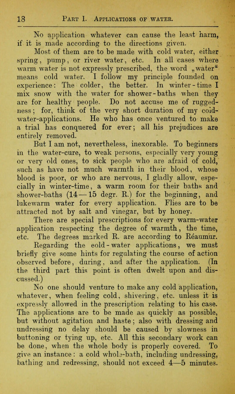 No application whatever can cause the least harm, if it is made according to the directions given. Most of them are to be made with cold water, either spring, pump, or river water, etc. In all cases where warm water is not expressly prescribed, the word „water means cold water. I follow my principle founded on experience: The colder, the better. In winter - time I mix snow with the water for shower-baths when they are for healthy people. Do not accuse me of rugged- ness; for, think of the very short duration of my coid- water-applications. He who has once ventured to make a trial has conquered for ever; all his prejudices are entirely removed. But I am not, nevertheless, inexorable. To beginners in the water-cure, to weak persons, especially very young or very old ones, to sick people who are afraid of cold, such as have not much warmth in their blood, whose blood is poor, or who are nervous, I gladly allow, espe- cially in winter-time, a warm room for their baths and shower-baths (14—15 degr. R.) for the beginning, and lukewarm water for every application. Flies are to be attracted not by salt and vinegar, but by honey. There are special prescriptions for every warm-water application respecting the degree of warmth, the time, etc. The degrees marked R. are according to Reaumur. Regarding the eold - water applications, we must briefly give some hints for regulating the course of action observed before, during, and after the application. (In the third part this point is often dwelt upon and dis- cussed.) No one should venture to make any cold application, whatever, when feeling cold, shivering, etc. unless it is expressly allowed in the prescription relating to his case. The applications are to be made as quickly as possible, but without agitation and haste; also with dressing and undressing no delay should be caused by slowness in buttoning or tying up, etc. All this secondary work can be done, when the whole body is properly covered. To give an instance : a cold whoL-bath, including undressing, bathing and redressing, should not exceed 4—5 minutes.