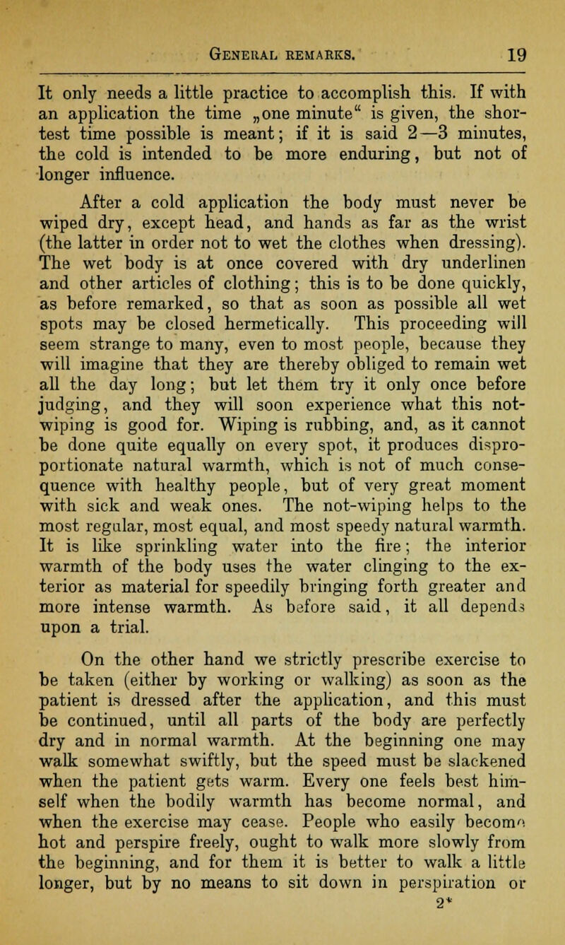It only needs a little practice to accomplish this. If with an application the time „one minute is given, the shor- test time possible is meant; if it is said 2 —3 minutes, the cold is intended to be more enduring, but not of longer influence. After a cold application the body must never be wiped dry, except head, and hands as far as the wrist (the latter in order not to wet the clothes when dressing). The wet body is at once covered with dry underlinen and other articles of clothing; this is to be done quickly, as before remarked, so that as soon as possible all wet spots may be closed hermetically. This proceeding will seem strange to many, even to most people, because they will imagine that they are thereby obliged to remain wet all the day long; but let them try it only once before judging, and they will soon experience what this not- wiping is good for. Wiping is rubbing, and, as it cannot be done quite equally on every spot, it produces dispro- portionate natural warmth, which is not of much conse- quence with healthy people, but of very great moment with sick and weak ones. The not-wiping helps to the most regular, most equal, and most speedy natural warmth. It is like sprinkling water into the fire; the interior warmth of the body uses the water clinging to the ex- terior as material for speedily bringing forth greater and more intense warmth. As before said, it all depends upon a trial. On the other hand we strictly prescribe exercise to be taken (either by working or walking) as soon as the patient is dressed after the application, and this must be continued, until all parts of the body are perfectly dry and in normal warmth. At the beginning one may walk somewhat swiftly, but the speed must be slackened when the patient gets warm. Every one feels best him- self when the bodily warmth has become normal, and when the exercise may cease. People who easily becom». hot and perspire freely, ought to walk more slowly from the beginning, and for them it is better to walk a little longer, but by no means to sit down in perspiration or 2*