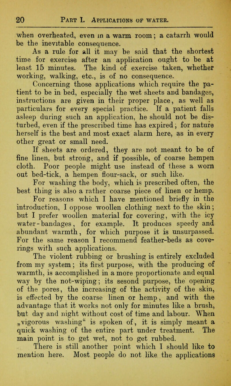 when overheated, even in a warm room; a catarrh would be the inevitable consequence. As a rule for all it may be said that the shortest time for exercise after an application ought to be at least 15 minutes. The kind of exercise taken, whether working, walking, etc., is of no consequence. Concerning those applications which require the pa- tient to be in bed, especially the wet sheets and bandages, instructions are given in their proper place, as well as particulars for every special practice. If a patient falls asleep during such an application, he should not be dis- turbed, even if the prescribed time has expired, for nature herself is the best and most exact alarm here, as in every other great or small need. If sheets are ordered, they are not meant to be of fine linen, but strong, and if possible, of coarse hempen cloth. Poor people might use instead of Ihese a worn out bed-tick, a hempen flour-sack, or such like. For washing the body, which is prescribed often, the best thing is also a rather coarse piece of linen or hemp. For reasons which I have mentioned briefly in the introduction, I oppose woollen clothing next to the skin; but I prefer woollen material for covering, with the icy water - bandages, for example. It produces speedy and abundant warmth, for which purpose it is unsurpassed. For the same reason I recommend feather-beds as cove- rings with such applications. The violent rubbing or brushing is entirely excluded from my system; its first purpose, with the producing of warmth, is accomplished in a more proportionate and equal way by the not-wiping; its sesond purpose, the opening of the pores, the increasing of the activity of the skin, is effected by the coarse linen or hemp, and with the advantage that it works not only for minutes like a brush, but day and night without cost of time and labour. When „vigorous washing is spoken of, it is simply meant a quick washing of the entire part under treatment. The main point is to get wet, not to get rubbed. There is still another point which I should like to mention here. Most people do not like the applications