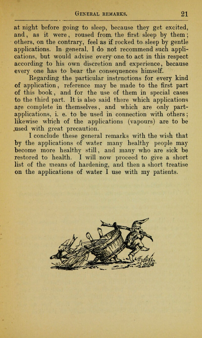 at night before going to sleep, because they get excited, and, as it were, roused from the first sleep by them; others, on the contrary, feel as if rocked to sleep by gentle applications. In general, I do not recommend such appli- cations, but would advise every one to act in this respect according to his own discretion and experience, because every one has to bear the consequences himself. Regarding the particular instructions for every kind of application, reference may be made to the first part of this book, and for the use of them in special cases to the third part. It is also said there which applications are complete in themselves, and which are only part- applications, i. e. to be used in connection with others; likewise which of the applications (vapours) are to be .used with great precaution. I conclude these general remarks with the wish that by the applications of water many healthy people may become more healthy still, and many who are sick be restored to health. I will now proceed to give a short list of the means of hardening, and then a short treatise on the applications of water I use with my patients.