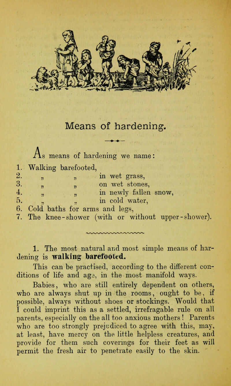Means of hardening. lis means of hardening we name: 1. Walking barefooted, 2. „ „ in wet grass, 3. „ n on wet stones, 4. „ „ in newly fallen snow, 5. „ ,, in cold water, 6. Cold baths for arms and legs, 7. The knee-shower (with or without upper-shower). 1. The most natural and most simple means of har- dening is walking barefooted. This can be practised, according to the different con- ditions of life and agi, in the most manifold ways. Babies, who are still entirely dependent on others, who are always shut up in the rooms, ought to be, if possible, always without shoes or stockings. Would that I could imprint this as a settled, irrefragable rule on all parents, especially on the all too anxious mothers ! Parents who are too strongly prejudiced to agree with this, may, at least, have mercy on the little helpless creatures, and provide for them such coverings for their feet as will permit the fresh air to penetrate easily to the skin.