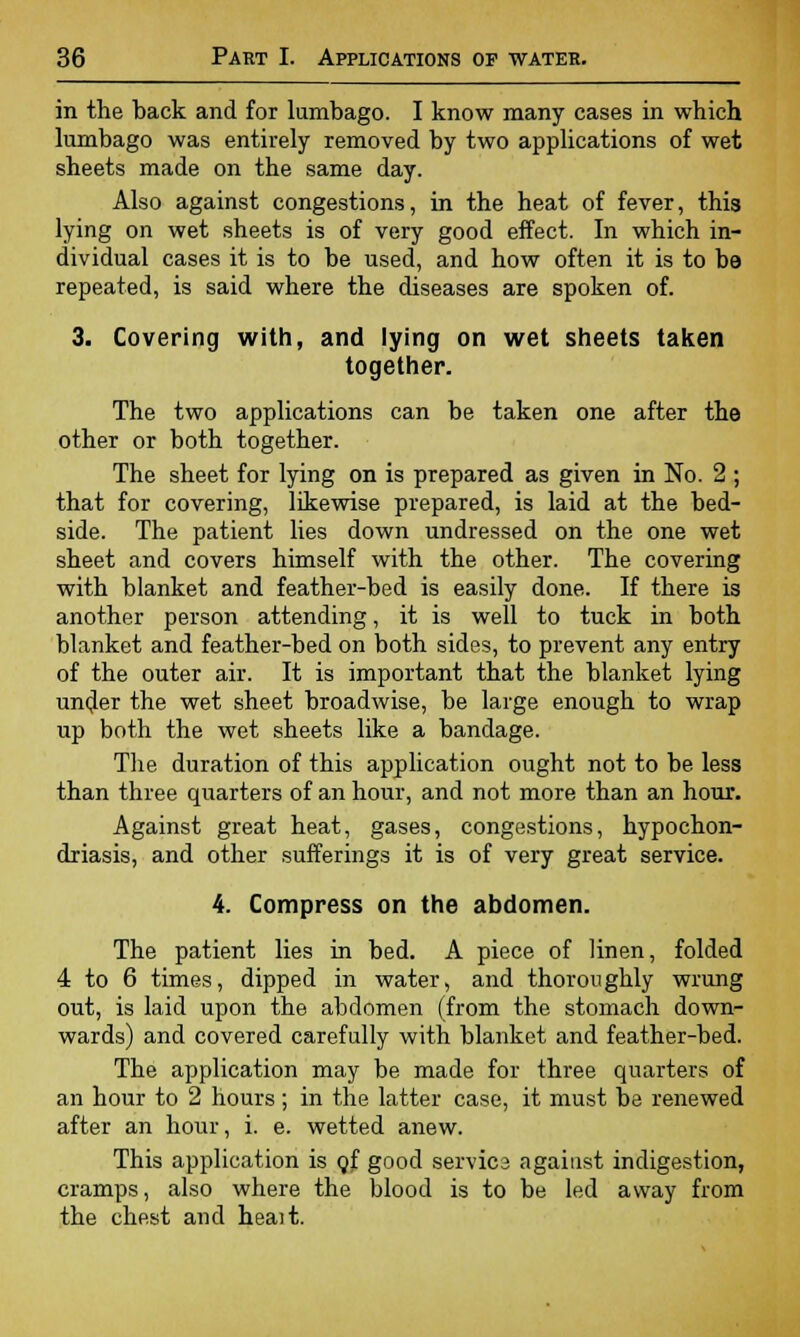 in the back and for lumbago. I know many cases in which lumbago was entirely removed by two applications of wet sheets made on the same day. Also against congestions, in the heat of fever, this lying on wet sheets is of very good effect. In which in- dividual cases it is to be used, and how often it is to be repeated, is said where the diseases are spoken of. 3. Covering with, and lying on wet sheets taken together. The two applications can be taken one after the other or both together. The sheet for lying on is prepared as given in No. 2 ; that for covering, likewise prepared, is laid at the bed- side. The patient lies down undressed on the one wet sheet and covers himself with the other. The covering with blanket and feather-bed is easily done. If there is another person attending, it is well to tuck in both blanket and feather-bed on both sides, to prevent any entry of the outer air. It is important that the blanket lying under the wet sheet broadwise, be large enough to wrap up both the wet sheets like a bandage. The duration of this application ought not to be less than three quarters of an hour, and not more than an hour. Against great heat, gases, congestions, hypochon- driasis, and other sufferings it is of very great service. 4. Compress on the abdomen. The patient lies in bed. A piece of linen, folded 4 to 6 times, dipped in water, and thoroughly wrung out, is laid upon the abdomen (from the stomach down- wards) and covered carefully with blanket and feather-bed. The application may be made for three quarters of an hour to 2 hours; in the latter case, it must be renewed after an hour, i. e. wetted anew. This application is qf good servics against indigestion, cramps, also where the blood is to be led away from the chest and heait.