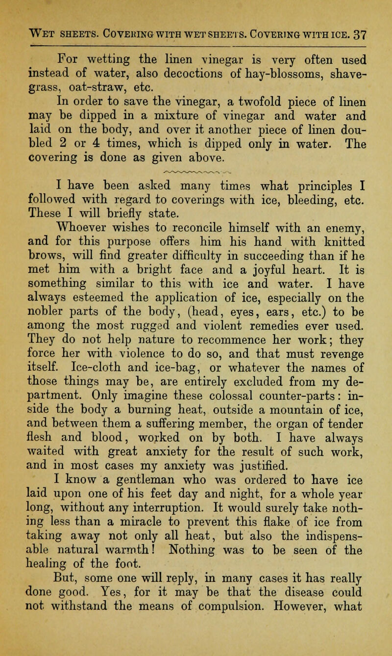 For wetting the linen vinegar is very often used instead of water, also decoctions of hay-blossoms, shave- grass, oat-straw, etc. In order to save the vinegar, a twofold piece of linen may be dipped in a mixture of vinegar and water and laid on the body, and over it another piece of linen dou- bled 2 or 4 times, which is dipped only in water. The covering is done as given above. I have been asked many times what principles I followed with regard to coverings with ice, bleeding, etc. These I will briefly state. Whoever wishes to reconcile himself with an enemy, and for this purpose offers him his hand with knitted brows, will find greater difficulty in succeeding than if he met him with a bright face and a joyful heart. It is something similar to this with ice and water. I have always esteemed the application of ice, especially on the nobler parts of the body, (head, eyes, ears, etc.) to be among the most rugged and violent remedies ever used. They do not help nature to recommence her work; they force her with violence to do so, and that must revenge itself. Ice-cloth and ice-bag, or whatever the names of those things may be, are entirely excluded from my de- partment. Only imagine these colossal counter-parts: in- side the body a burning heat, outside a mountain of ice, and between them a suffering member, the organ of tender flesh and blood, worked on by both. I have always waited with great anxiety for the result of such work, and in most cases my anxiety was justified. I know a gentleman who was ordered to have ice laid upon one of his feet day and night, for a whole year long, without any interruption. It would surely take noth- ing less than a miracle to prevent this flake of ice from taking away not only all heat, but also the indispens- able natural warmth! Nothing was to be seen of the healing of the foot. But, some one will reply, in many cases it has really done good. Yes, for it may be that the disease could not withstand the means of compulsion. However, what