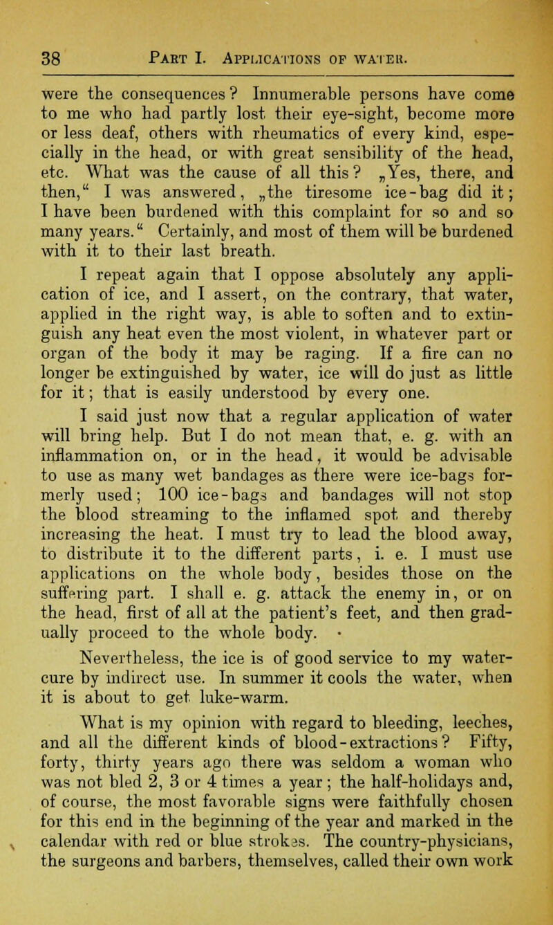 were the consequences ? Innumerable persons have come to me who had partly lost their eye-sight, become more or less deaf, others with rheumatics of every kind, espe- cially in the head, or with great sensibility of the head, etc. What was the cause of all this ? „Yes, there, and then, I was answered, „the tiresome ice-bag did it; I have been burdened with this complaint for so and so many years. Certainly, and most of them will be burdened with it to their last breath. I repeat again that I oppose absolutely any appli- cation of ice, and I assert, on the contrary, that water, applied in the right way, is able to soften and to extin- guish any heat even the most violent, in whatever part or organ of the body it may be raging. If a fire can no longer be extinguished by water, ice will do just as little for it; that is easily understood by every one. I said just now that a regular application of water will bring help. But I do not mean that, e. g. with an inflammation on, or in the head, it would be advisable to use as many wet bandages as there were ice-bags for- merly used; 100 ice-bags and bandages will not stop the blood streaming to the inflamed spot and thereby increasing the heat. I must try to lead the blood away, to distribute it to the different parts, i. e. I must use applications on the whole body, besides those on the suffering part. I shall e. g. attack the enemy in, or on the head, first of all at the patient's feet, and then grad- ually proceed to the whole body. • Nevertheless, the ice is of good service to my water- cure by indirect use. In summer it cools the water, when it is about to get luke-warm. What is my opinion with regard to bleeding, leeches, and all the different kinds of blood - extractions ? Fifty, forty, thirty years ago there was seldom a woman who was not bled 2, 3 or 4 times a year; the half-holidays and, of course, the most favorable signs were faithfully chosen for this end in the beginning of the year and marked in the calendar with red or blue strokas. The country-physicians, the surgeons and barbers, themselves, called their own work