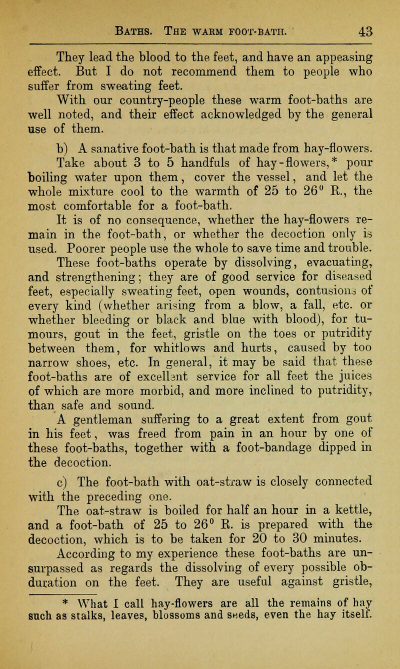 They lead the blood to the feet, and have an appeasing effect. But I do not recommend them to people who suffer from sweating feet. With our country-people these warm foot-baths are well noted, and their effect acknowledged by the general use of them. b) A sanative foot-bath is that made from hay-flowers. Take about 3 to 5 handfuls of hay-flowers,* pour boiling water upon them, cover the vessel, and let the whole mixture cool to the warmth of 25 to 26° R., the most comfortable for a foot-bath. It is of no consequence, whether the hay-flowers re- main in the foot-bath, or whether the decoction only is used. Poorer people use the whole to save time and trouble. These foot-baths operate by dissolving, evacuating, and strengthening; they are of good service for diseased feet, especially sweating feet, open wounds, contusion- of every kind (whether arising from a blow, a fall, etc. or whether bleeding or black and blue with blood), for tu- mours, gout in the feet, gristle on the toes or putridity between them, for whitlows and hurts, caused by too narrow shoes, etc. In general, it may be said that these foot-baths are of excellent service for all feet the juices of which are more morbid, and more inclined to putridity, than safe and sound. A gentleman suffering to a great extent from gout in his feet, was freed from pain in an hour by one of these foot-baths, together with a foot-bandage dipped in the decoction. c) The foot-bath with oat-straw is closely connected with the preceding one. The oat-straw is boiled for half an hour in a kettle, and a foot-bath of 25 to 26° R is prepared with the decoction, which is to be taken for 20 to 30 minutes. According to my experience these foot-baths are un- surpassed as regards the dissolving of every possible ob- duration on the feet. They are useful against gristle, * What I call hay-flowers are all the remains of hay such as stalks, leaves, blossoms and sneds, even the hay itself.