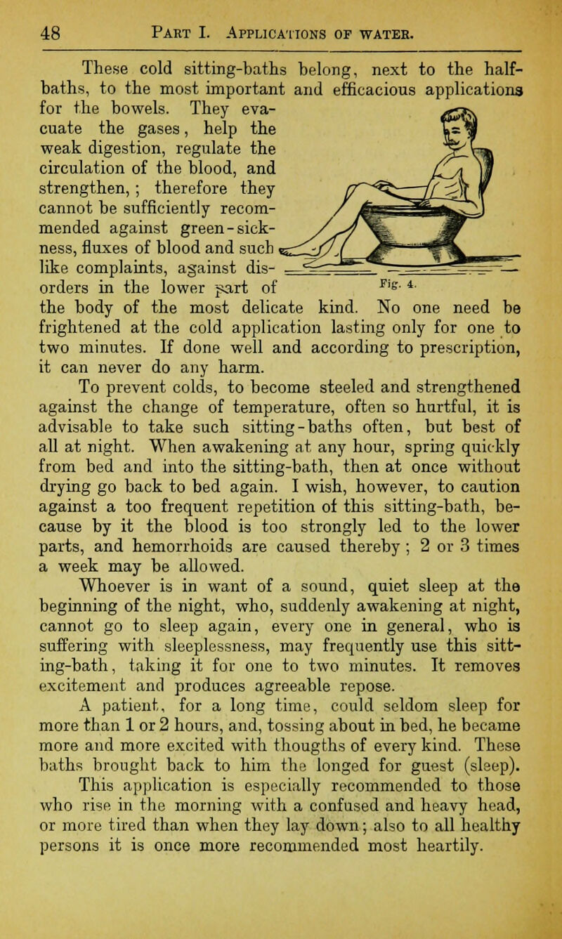 These cold sitting-baths belong, next to the half- baths, to the most important and efficacious applications for the bowels. They eva- cuate the gases, help the weak digestion, regulate the circulation of the blood, and strengthen,; therefore they cannot be sufficiently recom- mended against green-sick- ness, fluxes of blood and such i like complaints, against dis- — orders in the lower part of r'g- 4- the body of the most delicate kind. No one need be frightened at the cold application lasting only for one to two minutes. If done well and according to prescription, it can never do any harm. To prevent colds, to become steeled and strengthened against the change of temperature, often so hurtful, it is advisable to take such sitting - baths often, but best of all at night. When awakening at any hour, spring quickly from bed and into the sitting-bath, then at once without drying go back to bed again. I wish, however, to caution against a too frequent repetition of this sitting-bath, be- cause by it the blood is too strongly led to the lower parts, and hemorrhoids are caused thereby ; 2 or 3 times a week may be allowed. Whoever is in want of a sound, quiet sleep at the beginning of the night, who, suddenly awakening at night, cannot go to sleep again, every one in general, who is suffering with sleeplessness, may frequently use this sitt- ing-bath , taking it for one to two minutes. It removes excitement and produces agreeable repose. A patient, for a long time, could seldom sleep for more than 1 or 2 hours, and, tossing about in bed, he became more and more excited with thougths of every kind. These baths brought back to him the longed for guest (sleep). This application is especially recommended to those who rise in the morning with a confused and heavy head, or more tired than when they lay down; also to all healthy persons it is once more recommended most heartily.