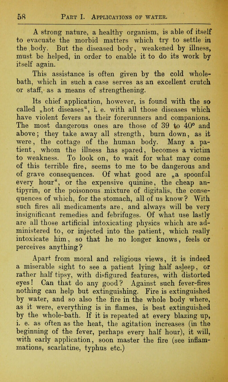 A strong nature, a healthy organism, is able of itself to evacuate the morbid matters which try to settle in the body. But the diseased body, weakened by illness, must be helped, in order to enable it to do its work by itself again. This assistance is often given by the cold whole- bath, which in such a case serves as an excellent crutch or staff, as a means of strengthening. Its chief application, however, is found with the so called „hot diseases, i. e. with all those diseases which have violent fevers as their forerunners and companions. The most dangerous ones are those of 39 to 40° and above; they take away all strength, burn down, as it were, the cottage of the human body. Many a pa- tient , whom the illness has spared, becomes a victim to weakness. To look on, to wait for what may come of this terrible fire, seems to me to be dangerous and of grave consequences. Of what good are „a spoonfal every hour, or the expensive quinine, the cheap an- tipyrin, or the poisonous mixture of digitalis, the conse- quences of which, for the stomach, all of us know ? With such fires all medicaments are, and always will be very insignificant remedies and febrifuges. Of what use lastly are all those artificial intoxicating physics which are ad- ministered to, or injected into the patient, which really intoxicate him, so that he no longer knows, feels or perceives anything? Apart from moral and religious views, it is indeed a miserable sight to see a patient lying half asleep, or rather half tipsy, with disfigured features, with distorted eyes! Can that do any good ? Against such fever-fires nothing can help but extinguishing. Fire is extinguished by water, and so also the fire in the whole body where, as it were, everything is in flames, is best extinguished by the whole-bath. If it is repeated at every blazing up, i. e. as often as the heat, the agitation increases (in the beginning of the fever, perhaps every half hour), it will, with early application, soon master the fire (see inflam- mations, scarlatine, typhus etc.)