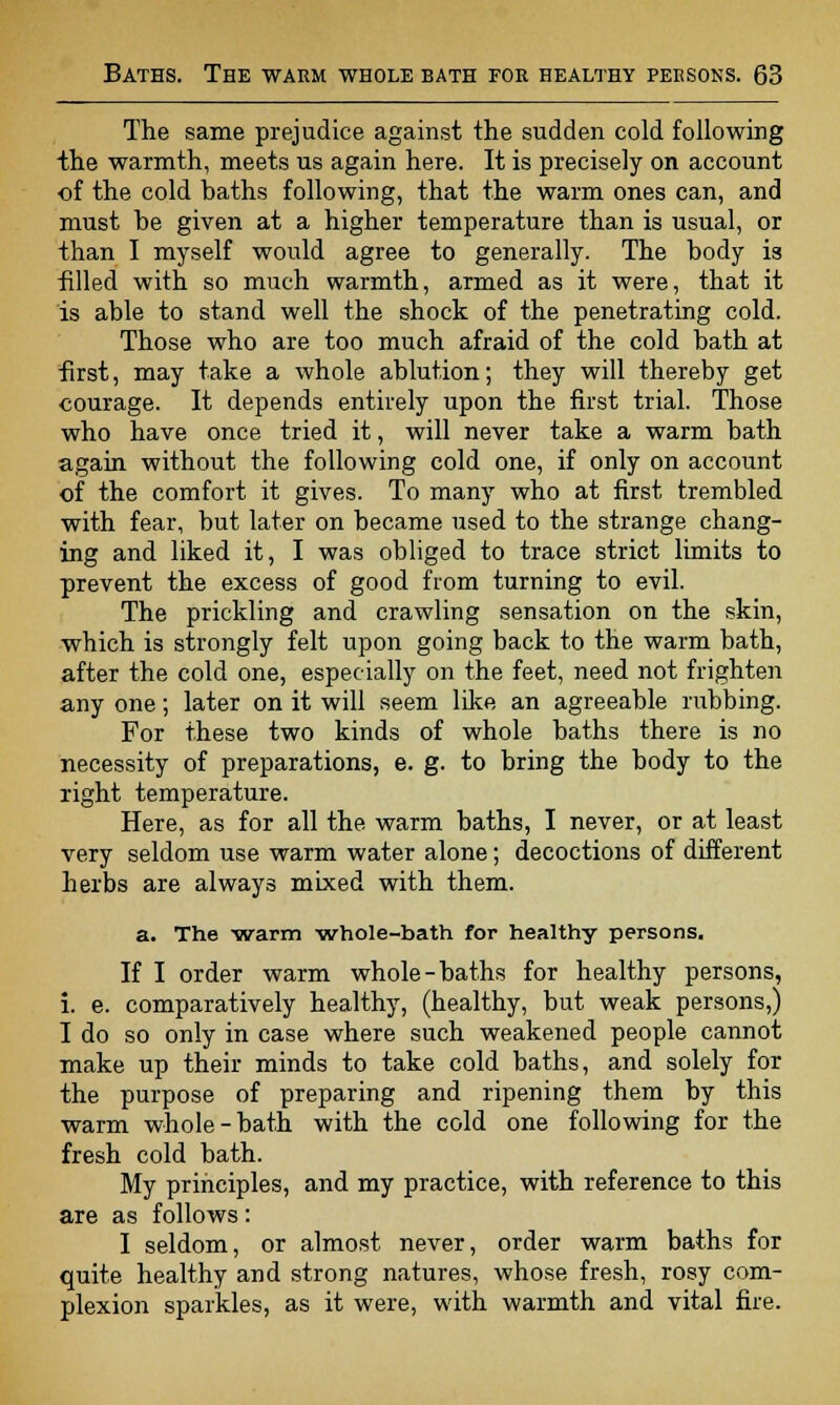 The same prejudice against the sudden cold following the warmth, meets us again here. It is precisely on account •of the cold baths following, that the warm ones can, and must be given at a higher temperature than is usual, or than I myself would agree to generally. The body is filled with so much warmth, armed as it were, that it is able to stand well the shock of the penetrating cold. Those who are too much afraid of the cold bath at first, may take a whole ablution; they will thereby get courage. It depends entirely upon the first trial. Those who have once tried it, will never take a warm bath again without the following cold one, if only on account of the comfort it gives. To many who at first trembled with fear, but later on became used to the strange chang- ing and liked it, I was obliged to trace strict limits to prevent the excess of good from turning to evil. The prickling and crawling sensation on the skin, which is strongly felt upon going back to the warm bath, after the cold one, especially on the feet, need not frighten any one; later on it will seem like an agreeable rubbing. For these two kinds of whole baths there is no necessity of preparations, e. g. to bring the body to the right temperature. Here, as for all the warm baths, I never, or at least very seldom use warm water alone; decoctions of different herbs are always mixed with them. a. The warm whole-bath for healthy persons. If I order warm whole-baths for healthy persons, i. e. comparatively healthy, (healthy, but weak persons,) I do so only in case where such weakened people cannot make up their minds to take cold baths, and solely for the purpose of preparing and ripening them by this warm whole-bath with the cold one following for the fresh cold bath. My principles, and my practice, with reference to this are as follows: I seldom, or almost never, order warm baths for quite healthy and strong natures, whose fresh, rosy com- plexion sparkles, as it were, with warmth and vital fire.